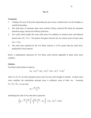 34


                                                     Fig. 12



Comments
1.   Yielding will occur if the point representing the given stress is plotted and is on the boundary or
     outside the boundary.
2.   The yield locus of maximum shear stress criterion [Tresca criterion] fall inside the maximum
     distortion energy criterion [Von Mises] yield locus.
3.   Two yield criteria predict the same yield stress for conditions of uniaxial stress and balanced

     biaxial stress (σ1 = σ 3 ). The greatest divergence between the two criteria occurs for pure shear

      (σ1 = −σ 3 ).

4.   The yield stress predicted by the Von Mises criterion is 15.5% greater than the yield stress,
     predicted by Tresca criterion.


Derive a mathematical expression for Von Mises yield criterion applicable to plane strain stress
condition:


Solution:
Von Mises yield criterion is stated as

                                (σ1 − σ 2 ) 2 + (σ 2 − σ 3 ) 2 + (σ 3 − σ1 ) 2 = 2 σ 0 2


where σ1 , σ 2 , σ 3 are three principal stresses and σ 0 is the yield strength of material. In plane strain
stress condition, the intermediate principal stress is arithmetic mean of other two.             Assuming
σ1 > σ 2 > σ 3 , we can write

                                    σ + σ3
                                σ2 = 1
                                       2


substituting the value of σ 2 in the above expression
                                 2                       2
                     σ + σ3    σ + σ3       
                 σ1 − 1      + 1      − σ 3  + ( σ 3 − σ1 ) 2 = 2 σ 0 2
                        2        2          
 