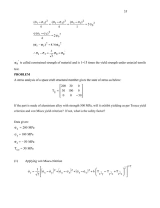 35


                (σ1 − σ 3 ) 2 (σ1 − σ 3 ) 2 (σ 3 − σ1 ) 2
                             +             +              = 2 σ02
                     4             4              1

                σ (σ1 − σ 3 ) 2
                                = 2 σ02
                      4

               (σ1 − σ 3 ) 2 = 8 / 6 σ 0 2

                               2
               ∴ σ1 − σ 3 =         σ0 = σ0'
                                3

σ 0 ' is called constrained strength of material and is 1−15 times the yield strength under uniaxial tensile

test.
PROBLEM
A stress analysis of a space craft structural member gives the state of stress as below:
                                       200 30  0 
                                                  
                                 Tij =  30 100 0 
                                        0
                                            0 − 50
                                                   

If the part is made of aluminium alloy with strength 500 MPa, will it exhibit yielding as per Tresca yield
criterion and von Mises yield criterion? If not, what is the safety factor?


Data given:
σ x = 200 MPa

σ y = 100 MPa

σ z = − 50 MPa

Tx y = 30 MPa


(1)      Applying von Mises criterion
                                                                                                1/ 2
                1 
                                                                                       2
           σc =
                 2
                      (             ) (        )
                   σ x − σ y 2 + σ y − σ z 2 + (σ z − σ x ) 2 + 6  T 2 − T 2 + T 2  
                                                                   
                                                                    x y    y z
                                                                                     
                                                                                  z x 
                                                                                       
 