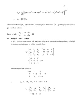 36



                                                                              (             )
                                                                                                   1/ 2
                      1 
                           ( 200 − 100) 2 + (100 + 50) 2 + ( − 50 − 200) 2 + 6 30 2 + 0 2 + 0 
                                                                                             2
                 σc =                                                                         
                       2                                                                      


           ∴     σ c = 224 MPa


The calculated stress ( σ c ) is less than the yield strength of the material (σ 0 ) , yielding will not occur as
per von Mises criterion

                     σ0       500 MPa
Factor of safety =        =           = 2.2
                     σc       224 MPa

(ii)   Applying Tresca Criterion
       In order to apply this criterion, it is necessary to know the magnitude and sign of three principal
       stresses stress situation can be written in matrix form.


                                      σ     Txy   Txz  200 30    0 
                                       x                            
                                Tij = Tyx   σy    Tyz  =  30 100 0 
                                      T     Tzy   σz   0      0 − 50
                                       zx                           

                                      20 3 0 
                                              
                                    =  3 10 0  × 10
                                       0 0 − 5
                                              

       To find the principal stresses σ
                                  20 − σ   3       0
                                    3    10 − σ    0  =0
                                    0      0    − 5−σ


       ∴              I1 = σ x + σ y + σ z = 20 + 10 − 5 = 25


                                       σx    Txy   σy       Tyz   σx        Txz
                                I2 =             +              +
                                       Txy   σy    Tyz      σz    Txz       σz

                                       = 191 − 50 − 100
 