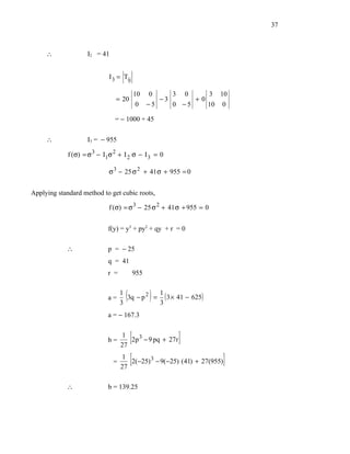 37



     ∴              I2 = 41


                             I 3 = Tij

                                         10 0     3 0     3 10
                               = 20            −3      +0
                                          0 −5    0 −5    10 0

                               = − 1000 + 45

     ∴              I3 = − 955

             f (σ) = σ 3 − I1σ 2 + I 2 σ − I 3 = 0

                            σ 3 − 25 σ 2 + 41 σ + 955 = 0


Applying standard method to get cubic roots,

                            f (σ) = σ 3 − 25 σ 2 + 41 σ + 955 = 0


                            f(y) = y3 + py2 + qy + r = 0

            ∴               p = − 25
                            q = 41
                            r =          955


                            a=
                                  1
                                  3
                                    (         1
                                               )
                                    3q − p 2 = ( 3 × 41 − 625)
                                              3
                            a = − 167.3


                            b=
                                  1
                                   [
                                  27
                                     2p 3 − 9 pq + 27r     ]
                              =
                                1
                                27
                                   [2(−25)     3
                                                   − 9(−25) ( 41) + 27(955)   ]
            ∴               b = 139.25
 