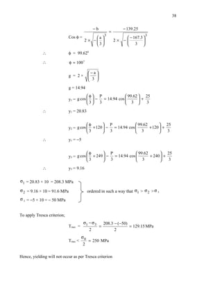 38


                                                −b                    − 139.25
                                                             =
                                                         3                           3
                             Cos φ =          a                       − 167.3 
                                         2 × −                 2×   −         
                                              3                       3 

             ∴               φ = 99.620

             ∴               φ ≈ 100 

                                           −a
                             g = 2×           
                                            3 
                             g = 14.94
                                        φ P              99.62  25
                             y1 = g cos   − = 14.94 cos        +
                                        3 3              3       3

             ∴               y1 = 20.83


                                        φ       P              99.62        25
                             y2 = g cos  + 120  − = 14.94 cos        + 120  +
                                        3       3              3              3

             ∴               y1 = −5


                                        φ       P              99.62        25
                             y3 = g cos  + 249  − = 14.94 cos        + 240  +
                                        3       3              3              3

             ∴               y3 = 9.16

σ1 = 20.83 × 10 = 208.3 MPa

σ 2 = 9.16 × 10 = 91.6 MPa                 ordered in such a way that σ1 > σ 2 > σ 3
σ 3 = −5 × 10 = − 50 MPa


To apply Tresca criterion;
                                       σ1 − σ 3          208.3 − ( −50)
                             Tmax =                  =                  = 129.15 MPa
                                            2                  2
                                      σ0
                             Tmax <        = 250 MPa
                                       2

Hence, yielding will not occur as per Tresca criterion
 