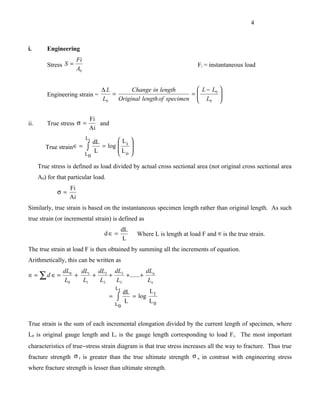 4



i.        Engineering
                        Fi
          Stress S =                                                                Fi = instantaneous load
                        A0


                                    ∆L        Change in length        L − L0 
          Engineering strain =         =                            =        
                                    L0   Original length of specimen  L0 
                                                                             

                                 Fi
ii.       True stress σ =           and
                                 Ai
                             Li
                                dL       L            
         True strain ∈ =     ∫     = log  i           
                                 L       L            
                             L0           o           

      True stress is defined as load divided by actual cross sectional area (not original cross sectional area
      A0) for that particular load.
                   Fi
              σ=
                   Ai
Similarly, true strain is based on the instantaneous specimen length rather than original length. As such
true strain (or incremental strain) is defined as
                                                  dL
                                     d∈ =                  Where L is length at load F and ∈ is the true strain.
                                                   L
The true strain at load F is then obtained by summing all the increments of equation.
Arithmetically, this can be written as
                dL0   dL1 dL2 dL3             dL
∈ = ∑d ∈ =          +     +    +    + ...... + n
                 L0    L1   L2   L3            Ln
                                              L1
                                                 dL             L1
                                          =   ∫    L
                                                       = log
                                                                L0
                                              L0


True strain is the sum of each incremental elongation divided by the current length of specimen, where
L0 is original gauge length and Li is the gauge length corresponding to load Fi. The most important
characteristics of true−stress strain diagram is that true stress increases all the way to fracture. Thus true
fracture strength σ f is greater than the true ultimate strength σ u in contrast with engineering stress
where fracture strength is lesser than ultimate strength.
 
