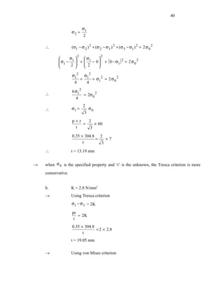 40


                             σ1
                    σ2 =
                                 2

    ∴               (σ1 − σ 2 ) 2 + (σ 2 − σ 3 ) 2 + (σ 3 − σ1 ) 2 = 2 σ 0 2

                         2                  2
                σ     σ      
            σ1 − 1  +  1 − 0 
                                               + ( 0 − σ1 ) 2 = 2 σ 0 2
                 2 
                    
                         2
                        
                                
                                

                    σ12          σ12
                             +         + σ12 = 2 σ 0 2
                     4               4

                    6 σ12
    ∴                            = 2σ 0 2
                      4
                                 2
    ∴               σ1 =             σ0
                                 3
                    p×r   2
                        =    × 60
                     t     3
                    0.35 × 304.8 2
                                =   ×7
                          t       3
    ∴               t = 13.19 mm


→   when σ 0 is the specified property and ‘t’ is the unknown, the Tresca criterion is more
    conservative.


    b.              K = 2.8 N/mm2
    →               Using Tresca criterion
                    σ1 − σ 3 = 2K

                    pr
                       = 2K
                     t
                    0.35 × 304.8
                                 = 2 × 2.8
                          t
                    t = 19.05 mm

    →               Using von Mises criterion
 