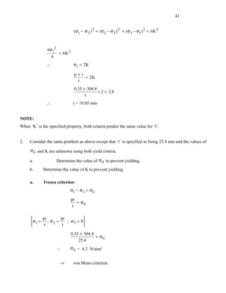 41


                                  (σ1 − σ 2 ) 2 + (σ 2 − σ 3 ) 2 + (σ 3 − σ1 ) 2 = 6K 2



                6σ12
                        = 6K 2
                   4
               ∴                  σ1 = 2K

                                  p×r
                                      = 2K
                                   t
                                  0.35 × 304.8
                                               = 2 × 2.8
                                        t
               ∴                  t = 19.05 mm


NOTE:
When ‘K’ is the specified property, both criteria predict the same value for ‘t’.


2.   Consider the same problem as above except that ‘t’ is specified as being 25.4 mm and the values of

      σ 0 and K are unknown using both yield criteria.

     a.                Determine the value of σ 0 to prevent yielding.
     b.      Determine the value of K to prevent yielding.

     a.      Tresca criterion:
                              σ1 − σ 3 = σ 0

                                 pr
                                    = σ0
                                  t

           pr        pr          
      σ1 =    ; σ2 =    ; σ 3 = 0
            t         t          
                                 0.35 × 304. 8
                                               = σ0
                                     25.4
                       ∴      σ 0 = 4.2 N/mm2


                        →         von Mises criterion
 