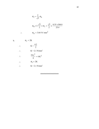 42



                             2
                   σ1 =          σ0
                             3


                                  2         3 0.35 × 304.8
                   σ0 = 3           × σ1 =   ×
                                 2         2      25.4

     ∴             σ 0 = 3.64 N / mm 2



b.       σ1 = 2K

                       4.2
     ∴        K=
                        2
     ∴        K = 2.1 N/mm2

              6 σ12
     ∴                    = 6K2
                   4

     ∴        σ1 = 2K

     ∴        K = 2.1 N/mm2



                                  ****************
 