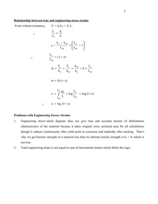 5


Relationship between true and engineering stress strains
From volume constancy,        V = A0 L0 = Ai Li
                              Li  A
                 ∴               = 0
                              L0   Ai

                                   Li − L0          Li    
                              e=           =           − 1
                                      L0           L      
                                                    0     
                            Li
             ∴                   = ( 1 + e)
                            L0

                                    Fi        Fi       A0         Li
                              σ=         =         ×        =S×
                                   Ai        A0        Ai         L0


                              σ = S (1 + e)

                                   Li
                                      dL      L
                              ∈=    ∫    = log i = log (1 + e)
                                   L0
                                       L      L0

                      ∴       ∈ = log (1 + e)


Problems with Engineering Stress−Strains
1.   Engineering stress−strain diagram does not give true and accurate picture of deformation
     characteristics of the material because it takes original cross sectional area for all calculations
     though it reduces continuously after yield point in extension and markedly after necking. That’s
     why we get fracture strength of a material less than its ultimate tensile strength is Su > Sf which is
     not true.
2.   Total engineering strain is not equal to sum of incremental strains which defies the logic.
 