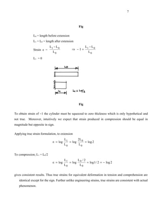 7



                                                      Fig

               L0 = length before extension
               L1 = L0 = length after extension
                            L1 − L 0                         L1 − L 0
               Strain e =                      ⇒ −I=
                              L0                                L0

               L1 = 0




                                                      Fig

To obtain strain of −1 the cylinder must be squeezed to zero thickness which is only hypothetical and
not true. Moreover, intuitively we expect that strain produced in compression should be equal in
magnitude but opposite in sign.

Applying true strain formulation, to extension
                                        L1            2L 0
                              ∈ = log         = log          = log 2
                                        L0            L0


To compression; L1 = L0/2
                                        L1            L0 / 2
                              ∈ = log         = log            = log 1 / 2 = − log 2
                                        L0             L0


gives consistent results. Thus true strains for equivalent deformation in tension and comprehension are
   identical except for the sign. Further unlike engineering strains, true strains are consistent with actual
   phenomenon.
 