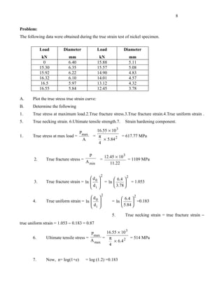 8


Problem:
The following data were obtained during the true strain test of nickel specimen.

             Load         Diameter               Load              Diameter
              kN             mm                   kN                  mm
               0             6.40                15.88                5.11
             15.30           6.35                15.57                5.08
             15.92           6.22                14.90                4.83
             16.32           6.10                14.01                4.57
              16.5           5.97                13.12                4.32
             16.55           5.84                12.45                3.78

A.     Plot the true stress true strain curve:
B.     Determine the following
1.     True stress at maximum load.2.True fracture stress.3.True fracture strain.4.True uniform strain .
5.     True necking strain. 6.Ultimate tensile strength.7.          Strain hardening component.

                                    Pmax         16.55 × 10 3
1.     True stress at max load =               = π            = 617.77 MPa
                                     A              × 5.84 2
                                                  4

                                           P              12.45 × 10 3
        2.      True fracture stress =             =                   = 1109 MPa
                                         A min               11.22

                                                   2             2
                                          d     
        3.      True fracture strain = ln  0     = ln  6.4  = 1.053
                                                              
                                          d            3.78 
                                           i    
                                                      2                  2
                                         d                       6.4 
       4.       True uniform strain = ln  0                = ln        =0.183
                                         d                       5.84 
                                          i      
                                                             5.     True necking strain = true fracture strain −
true uniform strain = 1.053 − 0.183 = 0.87

                                            Pmax 16.55 × 10 3
       6.       Ultimate tensile stress =       = π           = 514 MPa
                                          A max      × 6.4 2
                                                  4


       7.       Now, n= log(1+e)         = log (1.2) =0.183
 