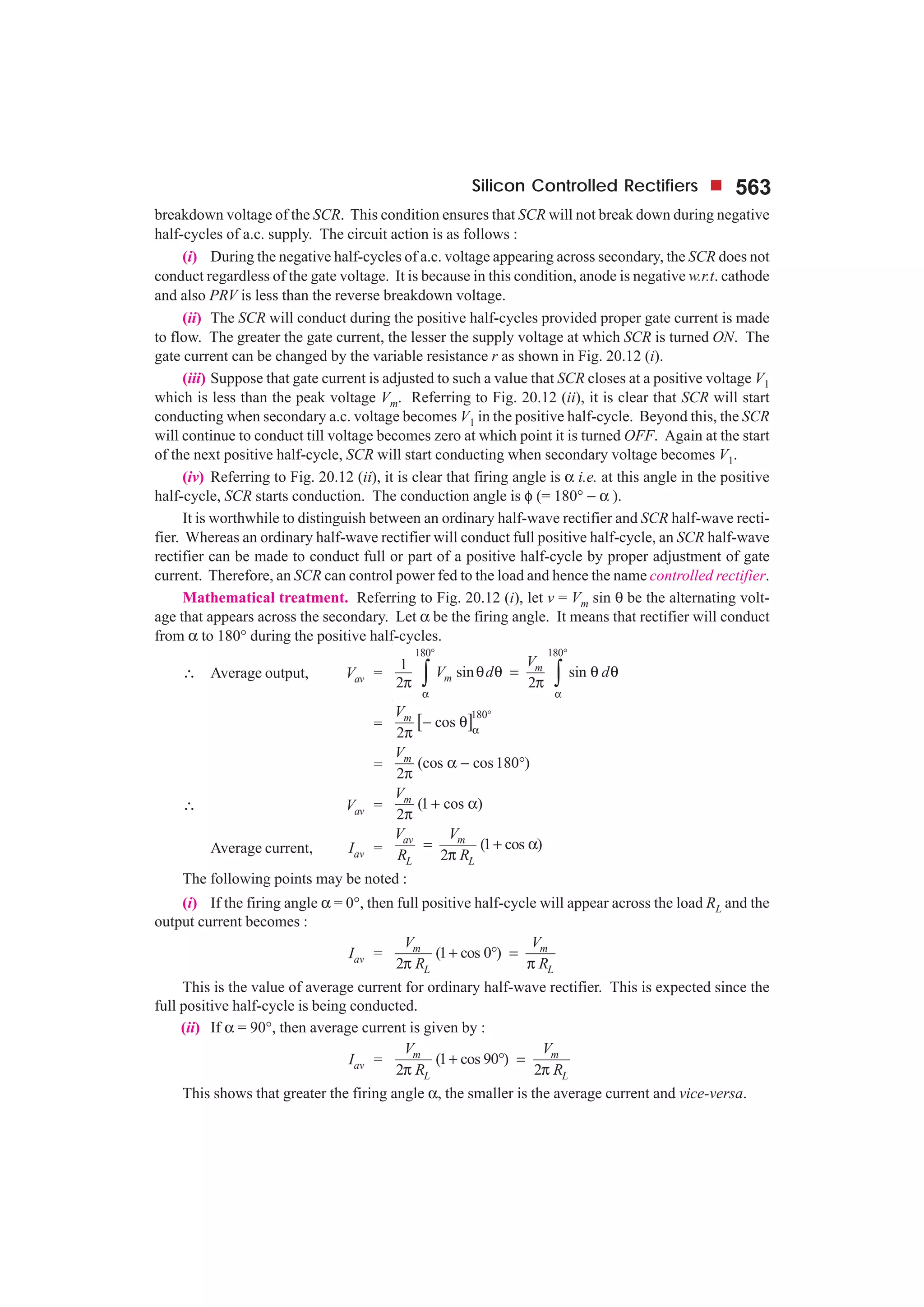 Silicon Controlled Rectifiers 563
breakdown voltage of the SCR. This condition ensures that SCR will not break down during negative
half-cycles of a.c. supply. The circuit action is as follows :
(i) During the negative half-cycles of a.c. voltage appearing across secondary, the SCR does not
conduct regardless of the gate voltage. It is because in this condition, anode is negative w.r.t. cathode
and also PRV is less than the reverse breakdown voltage.
(ii) The SCR will conduct during the positive half-cycles provided proper gate current is made
to flow. The greater the gate current, the lesser the supply voltage at which SCR is turned ON. The
gate current can be changed by the variable resistance r as shown in Fig. 20.12 (i).
(iii) Suppose that gate current is adjusted to such a value that SCR closes at a positive voltage V1
which is less than the peak voltage Vm. Referring to Fig. 20.12 (ii), it is clear that SCR will start
conducting when secondary a.c. voltage becomes V1 in the positive half-cycle. Beyond this, the SCR
will continue to conduct till voltage becomes zero at which point it is turned OFF. Again at the start
of the next positive half-cycle, SCR will start conducting when secondary voltage becomes V1.
(iv) Referring to Fig. 20.12 (ii), it is clear that firing angle is α i.e. at this angle in the positive
half-cycle, SCR starts conduction. The conduction angle is φ (= 180° − α ).
It is worthwhile to distinguish between an ordinary half-wave rectifier and SCR half-wave recti-
fier. Whereas an ordinary half-wave rectifier will conduct full positive half-cycle, an SCR half-wave
rectifier can be made to conduct full or part of a positive half-cycle by proper adjustment of gate
current. Therefore, an SCR can control power fed to the load and hence the name controlled rectifier.
Mathematical treatment. Referring to Fig. 20.12 (i), let v = Vm sin θ be the alternating volt-
age that appears across the secondary. Let α be the firing angle. It means that rectifier will conduct
from α to 180° during the positive half-cycles.
∴ Average output, Vav =
180 180
1 sin sin
2 2
m
m
V
V d d
° °
α α
θ θ = θ θ
π π∫ ∫
= [ ]180
cos
2
mV °
α
− θ
π
= (cos cos180 )
2
mV
α − °
π
∴ Vav = (1 cos )
2
mV
+ α
π
Average current, Iav = (1 cos )
2
av m
L L
V V
R R
= + α
π
The following points may be noted :
(i) If the firing angle α = 0°, then full positive half-cycle will appear across the load RL and the
output current becomes :
Iav = (1 cos 0 )
2
m m
L L
V V
R R
+ ° =
π π
This is the value of average current for ordinary half-wave rectifier. This is expected since the
full positive half-cycle is being conducted.
(ii) If α = 90°, then average current is given by :
Iav = (1 cos 90 )
2 2
m m
L L
V V
R R
+ ° =
π π
This shows that greater the firing angle α, the smaller is the average current and vice-versa.
 