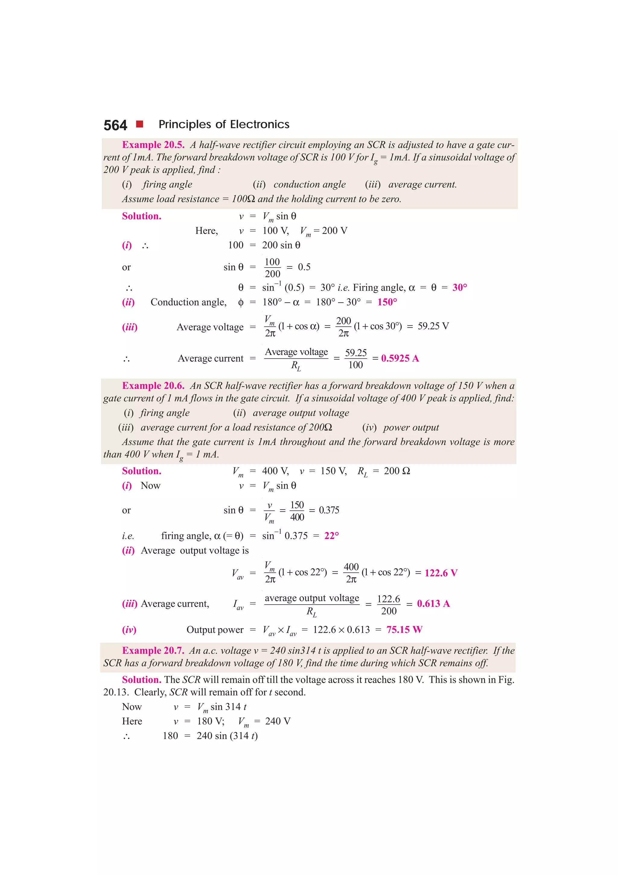 564 Principles of Electronics
Example 20.5. A half-wave rectifier circuit employing an SCR is adjusted to have a gate cur-
rent of 1mA. The forward breakdown voltage of SCR is 100 V for Ig = 1mA. If a sinusoidal voltage of
200 V peak is applied, find :
(i) firing angle (ii) conduction angle (iii) average current.
Assume load resistance = 100Ω and the holding current to be zero.
Solution. v = Vm sin θ
Here, v = 100 V, Vm = 200 V
(i) ∴ 100 = 200 sin θ
or sin θ = 100 0.5
200
=
∴ θ = sin−1
(0.5) = 30° i.e. Firing angle, α = θ = 30°
(ii) Conduction angle, φ = 180° − α = 180° − 30° = 150°
(iii) Average voltage =
200(1 cos ) (1 cos 30 ) 59.25 V
2 2
mV
+ α = + ° =
π π
∴ Average current =
Average voltage 59.25
100LR
= = 0.5925 A
Example 20.6. An SCR half-wave rectifier has a forward breakdown voltage of 150 V when a
gate current of 1 mA flows in the gate circuit. If a sinusoidal voltage of 400 V peak is applied, find:
(i) firing angle (ii) average output voltage
(iii) average current for a load resistance of 200Ω (iv) power output
Assume that the gate current is 1mA throughout and the forward breakdown voltage is more
than 400 V when Ig = 1 mA.
Solution. Vm = 400 V, v = 150 V, RL = 200 Ω
(i) Now v = Vm sin θ
or sin θ = 150 0.375
400m
v
V
= =
i.e. firing angle, α (= θ) = sin
−1
0.375 = 22°
(ii) Average output voltage is
Vav =
400(1 cos 22 ) (1 cos 22 )
2 2
mV
+ ° = + ° =
π π
122.6 V
(iii) Average current, Iav =
average output voltage 122.6
200LR
= = 0.613 A
(iv) Output power = Vav × Iav = 122.6 × 0.613 = 75.15 W
Example 20.7. An a.c. voltage v = 240 sin314 t is applied to an SCR half-wave rectifier. If the
SCR has a forward breakdown voltage of 180 V, find the time during which SCR remains off.
Solution. The SCR will remain off till the voltage across it reaches 180 V. This is shown in Fig.
20.13. Clearly, SCR will remain off for t second.
Now v = Vm sin 314 t
Here v = 180 V; Vm = 240 V
∴ 180 = 240 sin (314 t)
 