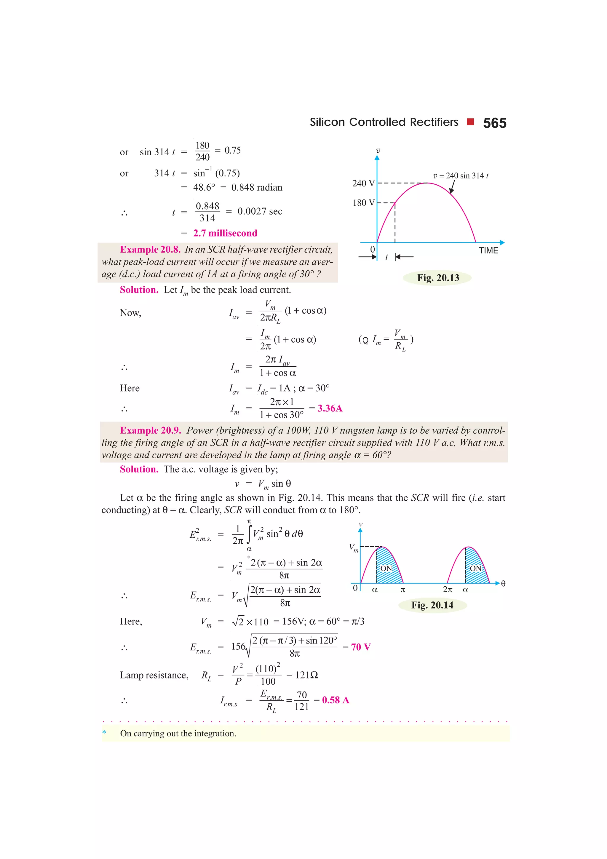 Silicon Controlled Rectifiers 565
or sin 314 t =
180 0.75
240
=
or 314 t = sin
−1
(0.75)
= 48.6° = 0.848 radian
∴ t =
0.848
0.0027 sec
314
=
= 2.7 millisecond
Example 20.8. In an SCR half-wave rectifier circuit,
what peak-load current will occur if we measure an aver-
age (d.c.) load current of 1A at a firing angle of 30° ?
Solution. Let Im be the peak load current.
Now, Iav = (1 cos
2
m
L
V
R
+ α)
π
= (1 cos )
2
mI
+ α
π
(Q Im = m
L
V
R
)
∴ Im =
2
1 cos
avIπ
+ α
Here Iav = Idc = 1A ; α = 30°
∴ Im =
2 1
1 cos 30
π ×
+ °
= 3.36A
Example 20.9. Power (brightness) of a 100W, 110 V tungsten lamp is to be varied by control-
ling the firing angle of an SCR in a half-wave rectifier circuit supplied with 110 V a.c. What r.m.s.
voltage and current are developed in the lamp at firing angle α = 60°?
Solution. The a.c. voltage is given by;
v = Vm sin θ
Let α be the firing angle as shown in Fig. 20.14. This means that the SCR will fire (i.e. start
conducting) at θ = α. Clearly, SCR will conduct from α to 180°.
E2
r.m.s. =
2 21 sin
2 mV d
π
α
θ θ
π ∫
= 2
*
2( ) sin 2
8mV
π − α + α
π
∴ Er.m.s. =
2( ) sin 2
8mV
π − α + α
π
Here, Vm = 2 110× = 156V; α = 60° = π/3
∴ Er.m.s. =
2 ( /3) sin120
156
8
π − π + °
π
= 70 V
Lamp resistance, RL =
22
(110)
100
V
P
= = 121Ω
∴ Ir.m.s. = . . . 70
121
r m s
L
E
R
= = 0.58 A
Fig. 20.13
Fig. 20.14
○ ○ ○ ○ ○ ○ ○ ○ ○ ○ ○ ○ ○ ○ ○ ○ ○ ○ ○ ○ ○ ○ ○ ○ ○ ○ ○ ○ ○ ○ ○ ○ ○ ○ ○ ○ ○ ○ ○ ○ ○ ○ ○ ○ ○ ○ ○ ○ ○ ○
* On carrying out the integration.
 