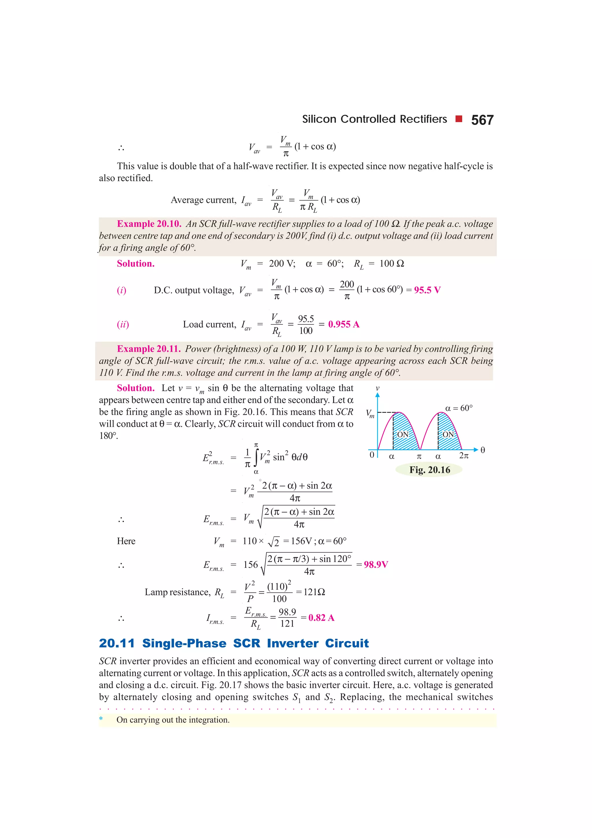 Silicon Controlled Rectifiers 567
∴ Vav = (1 cos )mV
+ α
π
This value is double that of a half-wave rectifier. It is expected since now negative half-cycle is
also rectified.
Average current, Iav = (1 cos )av m
L L
V V
R R
= + α
π
Example 20.10. An SCR full-wave rectifier supplies to a load of 100 Ω. If the peak a.c. voltage
between centre tap and one end of secondary is 200V, find (i) d.c. output voltage and (ii) load current
for a firing angle of 60°.
Solution. Vm = 200 V; α = 60°; RL = 100 Ω
(i) D.C. output voltage, Vav =
200(1 cos ) (1 cos 60 )mV
+ α = + °
π π
= 95.5 V
(ii) Load current, Iav =
95.5
100
av
L
V
R
= = 0.955 A
Example 20.11. Power (brightness) of a 100 W, 110 V lamp is to be varied by controlling firing
angle of SCR full-wave circuit; the r.m.s. value of a.c. voltage appearing across each SCR being
110 V. Find the r.m.s. voltage and current in the lamp at firing angle of 60°.
Solution. Let v = vm sin θ be the alternating voltage that
appears between centre tap and either end of the secondary. Let α
be the firing angle as shown in Fig. 20.16. This means that SCR
will conduct at θ = α. Clearly, SCR circuit will conduct from α to
180°.
E
2
r.m.s. =
2 21 sinmV d
π
α
θ θ
π ∫
= 2
*
2( ) sin 2
mV
π − α + α
4π
∴ Er.m.s. =
2( sin 2
4mV
π − α) + α
π
Here Vm = 110 × 2 = 156V ;α = 60°
∴ Er.m.s. =
2( sin120
156
4
π − π/3) + °
π
= 98.9V
Lamp resistance, RL =
22
(110)
100
V
P
= =121Ω
∴ Ir.m.s. = . . . 98.9
121
r m s
L
E
R
= = 0.82 A
20.11 Single-Phase SCR Inverter Circuit
SCR inverter provides an efficient and economical way of converting direct current or voltage into
alternating current or voltage. In this application, SCR acts as a controlled switch, alternately opening
and closing a d.c. circuit. Fig. 20.17 shows the basic inverter circuit. Here, a.c. voltage is generated
by alternately closing and opening switches S1 and S2. Replacing, the mechanical switches
Fig. 20.16
○ ○ ○ ○ ○ ○ ○ ○ ○ ○ ○ ○ ○ ○ ○ ○ ○ ○ ○ ○ ○ ○ ○ ○ ○ ○ ○ ○ ○ ○ ○ ○ ○ ○ ○ ○ ○ ○ ○ ○ ○ ○ ○ ○ ○ ○ ○ ○ ○ ○
* On carrying out the integration.
 