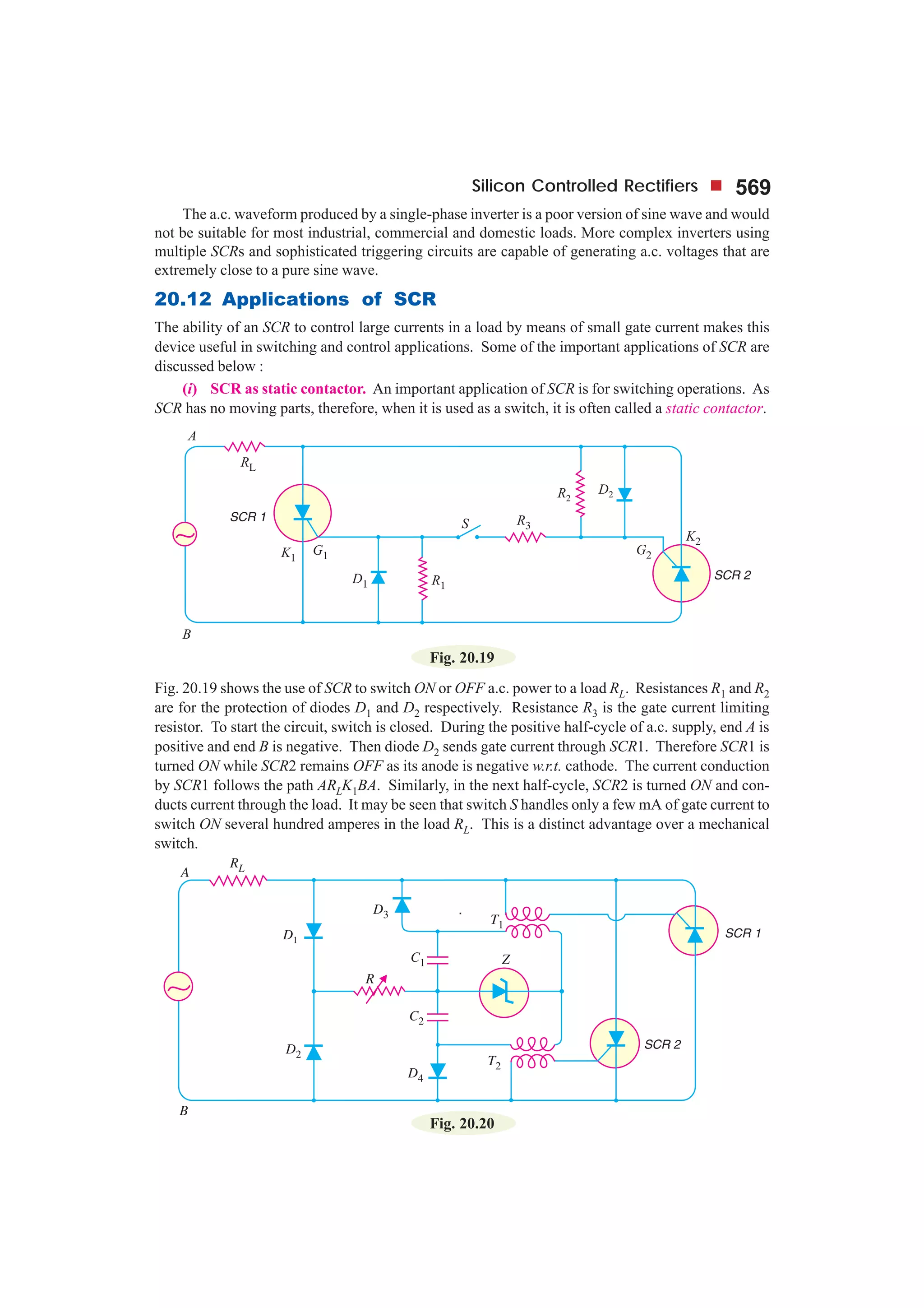 Silicon Controlled Rectifiers 569
The a.c. waveform produced by a single-phase inverter is a poor version of sine wave and would
not be suitable for most industrial, commercial and domestic loads. More complex inverters using
multiple SCRs and sophisticated triggering circuits are capable of generating a.c. voltages that are
extremely close to a pure sine wave.
20.12 Applications of SCR
The ability of an SCR to control large currents in a load by means of small gate current makes this
device useful in switching and control applications. Some of the important applications of SCR are
discussed below :
(i) SCR as static contactor. An important application of SCR is for switching operations. As
SCR has no moving parts, therefore, when it is used as a switch, it is often called a static contactor.
Fig. 20.19
Fig. 20.19 shows the use of SCR to switch ON or OFF a.c. power to a load RL. Resistances R1 and R2
are for the protection of diodes D1 and D2 respectively. Resistance R3 is the gate current limiting
resistor. To start the circuit, switch is closed. During the positive half-cycle of a.c. supply, end A is
positive and end B is negative. Then diode D2 sends gate current through SCR1. Therefore SCR1 is
turned ON while SCR2 remains OFF as its anode is negative w.r.t. cathode. The current conduction
by SCR1 follows the path ARLK1BA. Similarly, in the next half-cycle, SCR2 is turned ON and con-
ducts current through the load. It may be seen that switch S handles only a few mA of gate current to
switch ON several hundred amperes in the load RL. This is a distinct advantage over a mechanical
switch.
Fig. 20.20
 