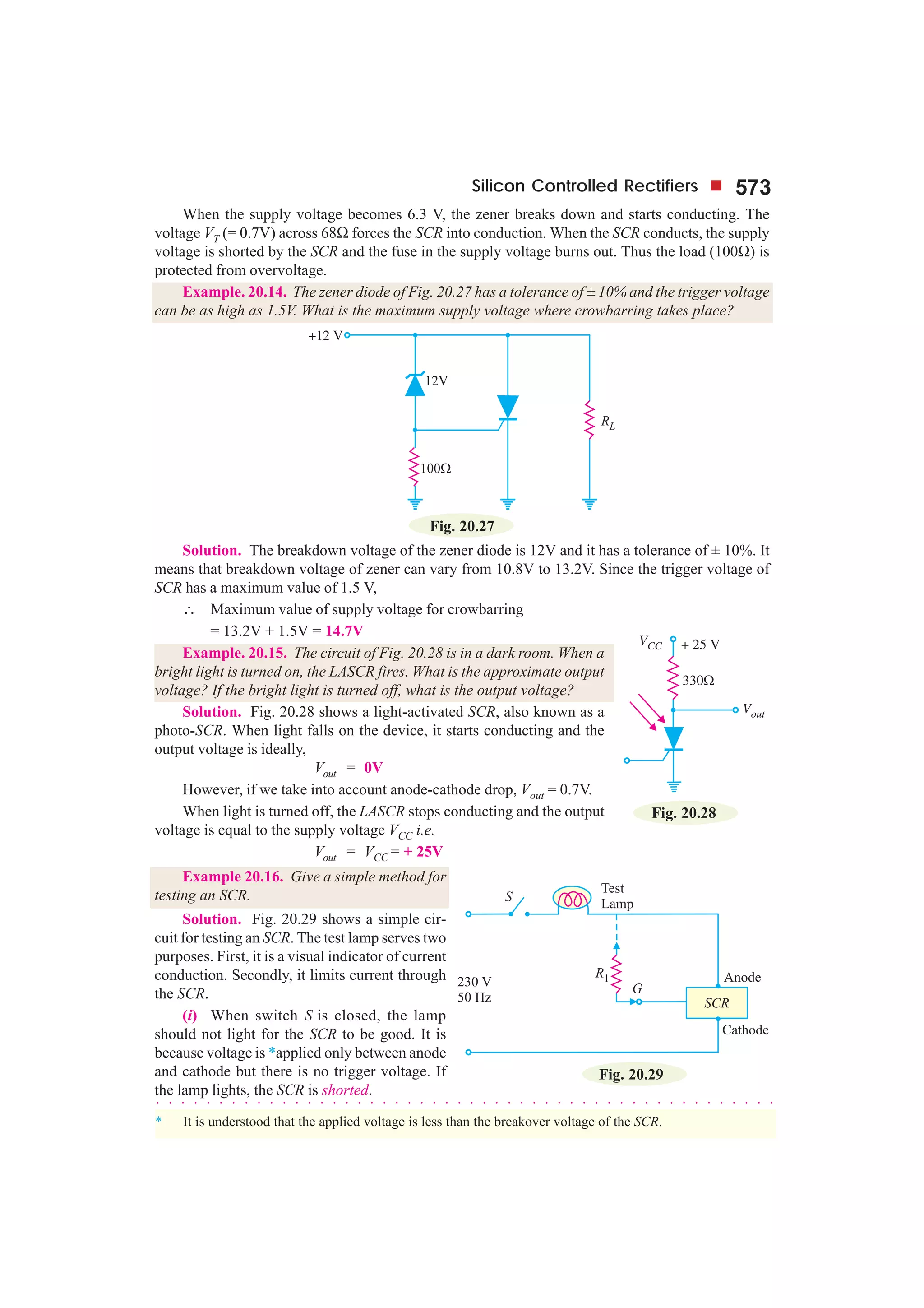 Silicon Controlled Rectifiers 573
When the supply voltage becomes 6.3 V, the zener breaks down and starts conducting. The
voltage VT (= 0.7V) across 68Ω forces the SCR into conduction. When the SCR conducts, the supply
voltage is shorted by the SCR and the fuse in the supply voltage burns out. Thus the load (100Ω) is
protected from overvoltage.
Example. 20.14. The zener diode of Fig. 20.27 has a tolerance of ± 10% and the trigger voltage
can be as high as 1.5V. What is the maximum supply voltage where crowbarring takes place?
Fig. 20.27
Solution. The breakdown voltage of the zener diode is 12V and it has a tolerance of ± 10%. It
means that breakdown voltage of zener can vary from 10.8V to 13.2V. Since the trigger voltage of
SCR has a maximum value of 1.5 V,
∴ Maximum value of supply voltage for crowbarring
= 13.2V + 1.5V = 14.7V
Example. 20.15. The circuit of Fig. 20.28 is in a dark room. When a
bright light is turned on, the LASCR fires. What is the approximate output
voltage? If the bright light is turned off, what is the output voltage?
Solution. Fig. 20.28 shows a light-activated SCR, also known as a
photo-SCR. When light falls on the device, it starts conducting and the
output voltage is ideally,
Vout = 0V
However, if we take into account anode-cathode drop, Vout = 0.7V.
When light is turned off, the LASCR stops conducting and the output
voltage is equal to the supply voltage VCC i.e.
Vout = VCC = + 25V
Example 20.16. Give a simple method for
testing an SCR.
Solution. Fig. 20.29 shows a simple cir-
cuit for testing an SCR. The test lamp serves two
purposes. First, it is a visual indicator of current
conduction. Secondly, it limits current through
the SCR.
(i) When switch S is closed, the lamp
should not light for the SCR to be good. It is
because voltage is *applied only between anode
and cathode but there is no trigger voltage. If
the lamp lights, the SCR is shorted.
○ ○ ○ ○ ○ ○ ○ ○ ○ ○ ○ ○ ○ ○ ○ ○ ○ ○ ○ ○ ○ ○ ○ ○ ○ ○ ○ ○ ○ ○ ○ ○ ○ ○ ○ ○ ○ ○ ○ ○ ○ ○ ○ ○ ○ ○ ○ ○ ○ ○
* It is understood that the applied voltage is less than the breakover voltage of the SCR.
Fig. 20.28
Fig. 20.29
 