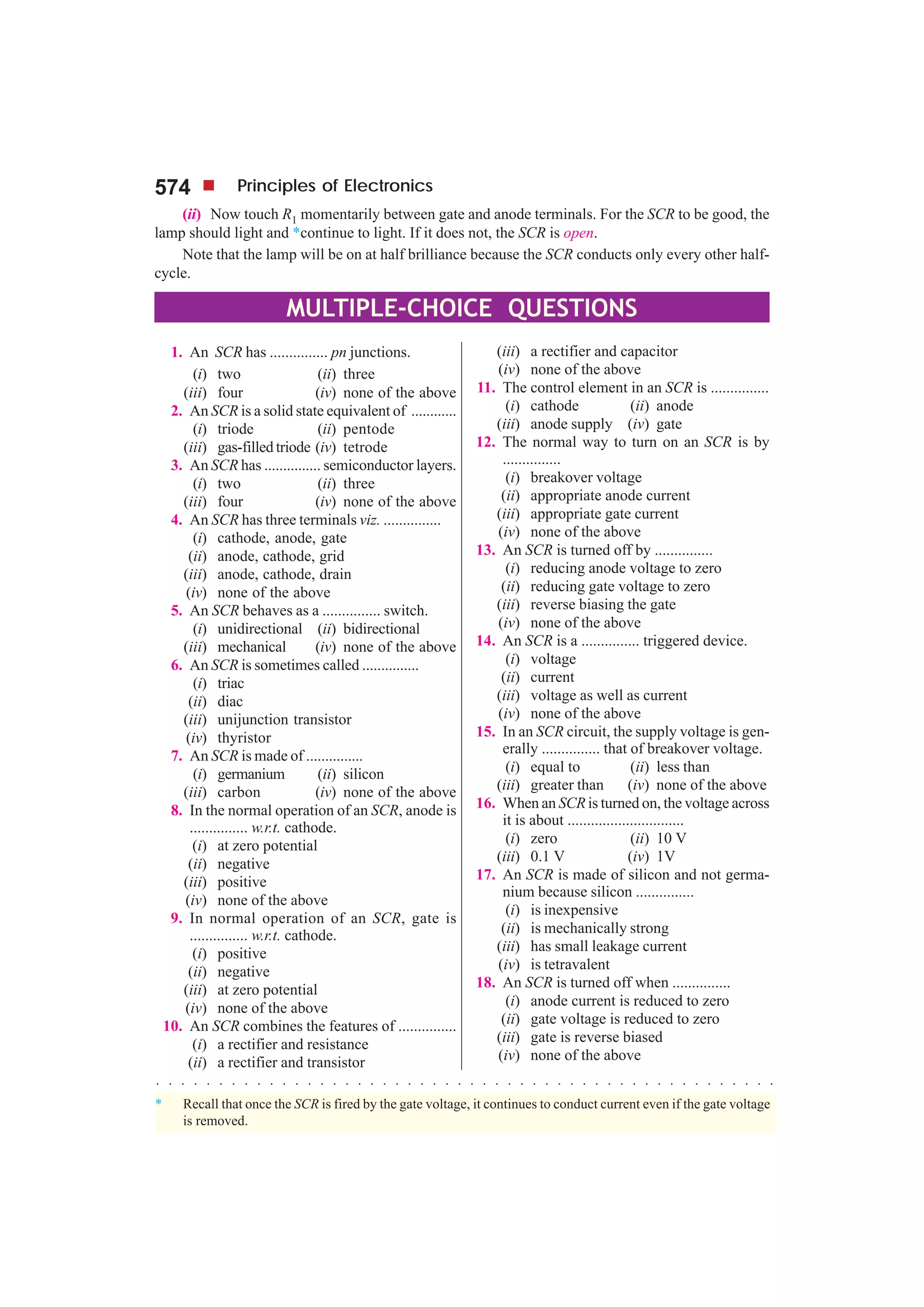 574 Principles of Electronics
(ii) Now touch R1 momentarily between gate and anode terminals. For the SCR to be good, the
lamp should light and *continue to light. If it does not, the SCR is open.
Note that the lamp will be on at half brilliance because the SCR conducts only every other half-
cycle.
MULTIPLE-CHOICE QUESTIONS
○ ○ ○ ○ ○ ○ ○ ○ ○ ○ ○ ○ ○ ○ ○ ○ ○ ○ ○ ○ ○ ○ ○ ○ ○ ○ ○ ○ ○ ○ ○ ○ ○ ○ ○ ○ ○ ○ ○ ○ ○ ○ ○ ○ ○ ○ ○ ○ ○ ○
* Recall that once the SCR is fired by the gate voltage, it continues to conduct current even if the gate voltage
is removed.
1. An SCR has ............... pn junctions.
(i) two (ii) three
(iii) four (iv) none of the above
2. An SCR is a solid state equivalent of ............
(i) triode (ii) pentode
(iii) gas-filled triode (iv) tetrode
3. An SCR has ............... semiconductor layers.
(i) two (ii) three
(iii) four (iv) none of the above
4. An SCR has three terminals viz. ...............
(i) cathode, anode, gate
(ii) anode, cathode, grid
(iii) anode, cathode, drain
(iv) none of the above
5. An SCR behaves as a ............... switch.
(i) unidirectional (ii) bidirectional
(iii) mechanical (iv) none of the above
6. An SCR is sometimes called ...............
(i) triac
(ii) diac
(iii) unijunction transistor
(iv) thyristor
7. An SCR is made of ...............
(i) germanium (ii) silicon
(iii) carbon (iv) none of the above
8. In the normal operation of an SCR, anode is
............... w.r.t. cathode.
(i) at zero potential
(ii) negative
(iii) positive
(iv) none of the above
9. In normal operation of an SCR, gate is
............... w.r.t. cathode.
(i) positive
(ii) negative
(iii) at zero potential
(iv) none of the above
10. An SCR combines the features of ...............
(i) a rectifier and resistance
(ii) a rectifier and transistor
(iii) a rectifier and capacitor
(iv) none of the above
11. The control element in an SCR is ...............
(i) cathode (ii) anode
(iii) anode supply (iv) gate
12. The normal way to turn on an SCR is by
...............
(i) breakover voltage
(ii) appropriate anode current
(iii) appropriate gate current
(iv) none of the above
13. An SCR is turned off by ...............
(i) reducing anode voltage to zero
(ii) reducing gate voltage to zero
(iii) reverse biasing the gate
(iv) none of the above
14. An SCR is a ............... triggered device.
(i) voltage
(ii) current
(iii) voltage as well as current
(iv) none of the above
15. In an SCR circuit, the supply voltage is gen-
erally ............... that of breakover voltage.
(i) equal to (ii) less than
(iii) greater than (iv) none of the above
16. When an SCRis turned on, the voltage across
it is about ..............................
(i) zero (ii) 10 V
(iii) 0.1 V (iv) 1V
17. An SCR is made of silicon and not germa-
nium because silicon ...............
(i) is inexpensive
(ii) is mechanically strong
(iii) has small leakage current
(iv) is tetravalent
18. An SCR is turned off when ...............
(i) anode current is reduced to zero
(ii) gate voltage is reduced to zero
(iii) gate is reverse biased
(iv) none of the above
 