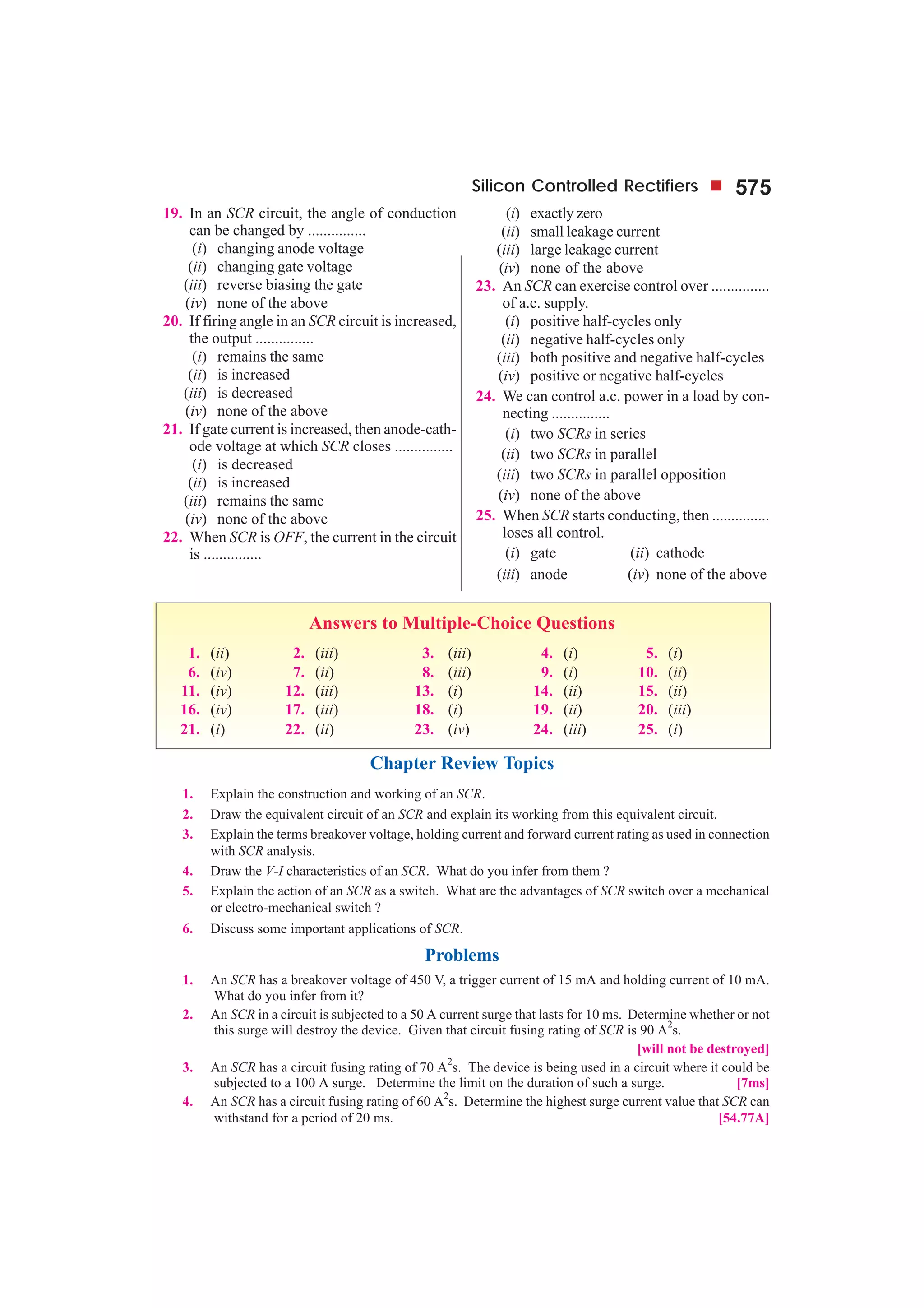 Silicon Controlled Rectifiers 575
19. In an SCR circuit, the angle of conduction
can be changed by ...............
(i) changing anode voltage
(ii) changing gate voltage
(iii) reverse biasing the gate
(iv) none of the above
20. If firing angle in an SCR circuit is increased,
the output ...............
(i) remains the same
(ii) is increased
(iii) is decreased
(iv) none of the above
21. If gate current is increased, then anode-cath-
ode voltage at which SCR closes ...............
(i) is decreased
(ii) is increased
(iii) remains the same
(iv) none of the above
22. When SCR is OFF, the current in the circuit
is ...............
(i) exactly zero
(ii) small leakage current
(iii) large leakage current
(iv) none of the above
23. An SCR can exercise control over ...............
of a.c. supply.
(i) positive half-cycles only
(ii) negative half-cycles only
(iii) both positive and negative half-cycles
(iv) positive or negative half-cycles
24. We can control a.c. power in a load by con-
necting ...............
(i) two SCRs in series
(ii) two SCRs in parallel
(iii) two SCRs in parallel opposition
(iv) none of the above
25. When SCR starts conducting, then ...............
loses all control.
(i) gate (ii) cathode
(iii) anode (iv) none of the above
Answers to Multiple-Choice Questions
1. (ii) 2. (iii) 3. (iii) 4. (i) 5. (i)
6. (iv) 7. (ii) 8. (iii) 9. (i) 10. (ii)
11. (iv) 12. (iii) 13. (i) 14. (ii) 15. (ii)
16. (iv) 17. (iii) 18. (i) 19. (ii) 20. (iii)
21. (i) 22. (ii) 23. (iv) 24. (iii) 25. (i)
Chapter Review Topics
1. Explain the construction and working of an SCR.
2. Draw the equivalent circuit of an SCR and explain its working from this equivalent circuit.
3. Explain the terms breakover voltage, holding current and forward current rating as used in connection
with SCR analysis.
4. Draw the V-I characteristics of an SCR. What do you infer from them ?
5. Explain the action of an SCR as a switch. What are the advantages of SCR switch over a mechanical
or electro-mechanical switch ?
6. Discuss some important applications of SCR.
Problems
1. An SCR has a breakover voltage of 450 V, a trigger current of 15 mA and holding current of 10 mA.
What do you infer from it?
2. An SCR in a circuit is subjected to a 50 A current surge that lasts for 10 ms. Determine whether or not
this surge will destroy the device. Given that circuit fusing rating of SCR is 90 A
2
s.
[will not be destroyed]
3. An SCR has a circuit fusing rating of 70 A
2
s. The device is being used in a circuit where it could be
subjected to a 100 A surge. Determine the limit on the duration of such a surge. [7ms]
4. An SCR has a circuit fusing rating of 60 A2
s. Determine the highest surge current value that SCR can
withstand for a period of 20 ms. [54.77A]
 