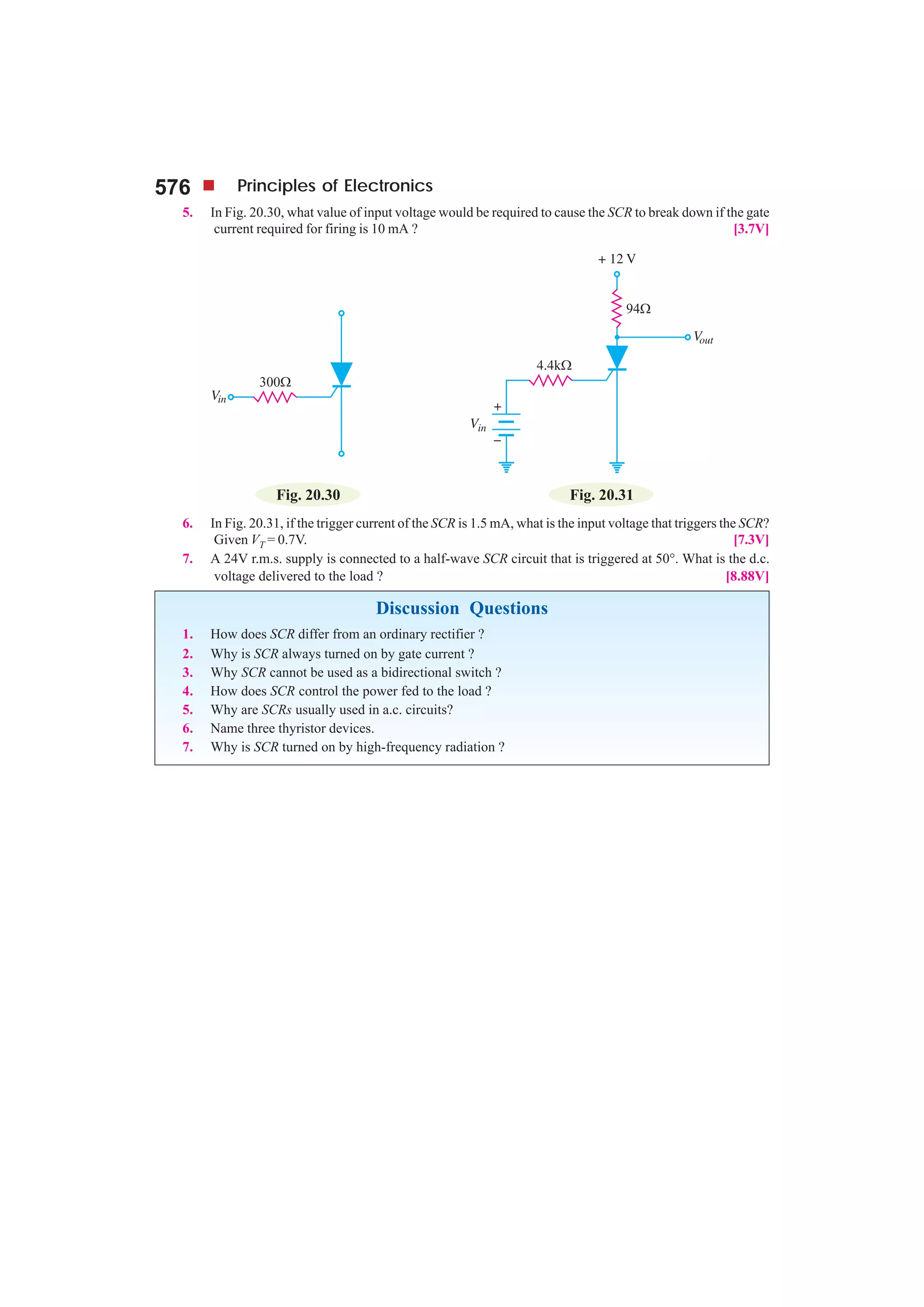 576 Principles of Electronics
5. In Fig. 20.30, what value of input voltage would be required to cause the SCR to break down if the gate
current required for firing is 10 mA ? [3.7V]
Fig. 20.30 Fig. 20.31
6. In Fig. 20.31, if the trigger current of the SCR is 1.5 mA, what is the input voltage that triggers the SCR?
Given VT = 0.7V. [7.3V]
7. A 24V r.m.s. supply is connected to a half-wave SCR circuit that is triggered at 50°. What is the d.c.
voltage delivered to the load ? [8.88V]
Discussion Questions
1. How does SCR differ from an ordinary rectifier ?
2. Why is SCR always turned on by gate current ?
3. Why SCR cannot be used as a bidirectional switch ?
4. How does SCR control the power fed to the load ?
5. Why are SCRs usually used in a.c. circuits?
6. Name three thyristor devices.
7. Why is SCR turned on by high-frequency radiation ?
 