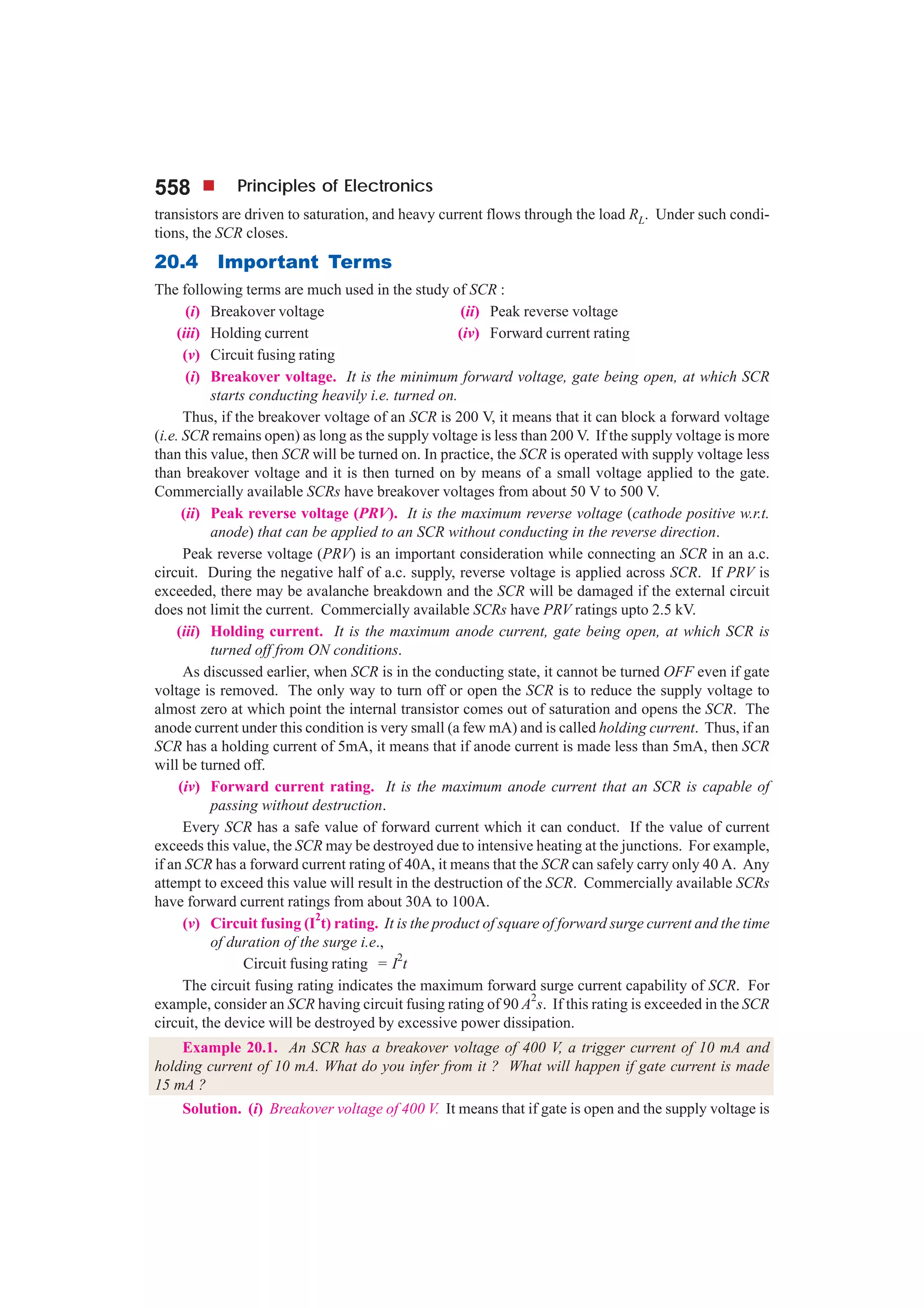 558 Principles of Electronics
transistors are driven to saturation, and heavy current flows through the load RL. Under such condi-
tions, the SCR closes.
20.4 Important Terms
The following terms are much used in the study of SCR :
(i) Breakover voltage (ii) Peak reverse voltage
(iii) Holding current (iv) Forward current rating
(v) Circuit fusing rating
(i) Breakover voltage. It is the minimum forward voltage, gate being open, at which SCR
starts conducting heavily i.e. turned on.
Thus, if the breakover voltage of an SCR is 200 V, it means that it can block a forward voltage
(i.e. SCR remains open) as long as the supply voltage is less than 200 V. If the supply voltage is more
than this value, then SCR will be turned on. In practice, the SCR is operated with supply voltage less
than breakover voltage and it is then turned on by means of a small voltage applied to the gate.
Commercially available SCRs have breakover voltages from about 50 V to 500 V.
(ii) Peak reverse voltage (PRV). It is the maximum reverse voltage (cathode positive w.r.t.
anode) that can be applied to an SCR without conducting in the reverse direction.
Peak reverse voltage (PRV) is an important consideration while connecting an SCR in an a.c.
circuit. During the negative half of a.c. supply, reverse voltage is applied across SCR. If PRV is
exceeded, there may be avalanche breakdown and the SCR will be damaged if the external circuit
does not limit the current. Commercially available SCRs have PRV ratings upto 2.5 kV.
(iii) Holding current. It is the maximum anode current, gate being open, at which SCR is
turned off from ON conditions.
As discussed earlier, when SCR is in the conducting state, it cannot be turned OFF even if gate
voltage is removed. The only way to turn off or open the SCR is to reduce the supply voltage to
almost zero at which point the internal transistor comes out of saturation and opens the SCR. The
anode current under this condition is very small (a few mA) and is called holding current. Thus, if an
SCR has a holding current of 5mA, it means that if anode current is made less than 5mA, then SCR
will be turned off.
(iv) Forward current rating. It is the maximum anode current that an SCR is capable of
passing without destruction.
Every SCR has a safe value of forward current which it can conduct. If the value of current
exceeds this value, the SCR may be destroyed due to intensive heating at the junctions. For example,
if an SCR has a forward current rating of 40A, it means that the SCR can safely carry only 40 A. Any
attempt to exceed this value will result in the destruction of the SCR. Commercially available SCRs
have forward current ratings from about 30A to 100A.
(v) Circuit fusing (I
2
t) rating. It is the product of square of forward surge current and the time
of duration of the surge i.e.,
Circuit fusing rating = I2
t
The circuit fusing rating indicates the maximum forward surge current capability of SCR. For
example, consider an SCR having circuit fusing rating of 90 A
2
s. If this rating is exceeded in the SCR
circuit, the device will be destroyed by excessive power dissipation.
Example 20.1. An SCR has a breakover voltage of 400 V, a trigger current of 10 mA and
holding current of 10 mA. What do you infer from it ? What will happen if gate current is made
15 mA ?
Solution. (i) Breakover voltage of 400 V. It means that if gate is open and the supply voltage is
 