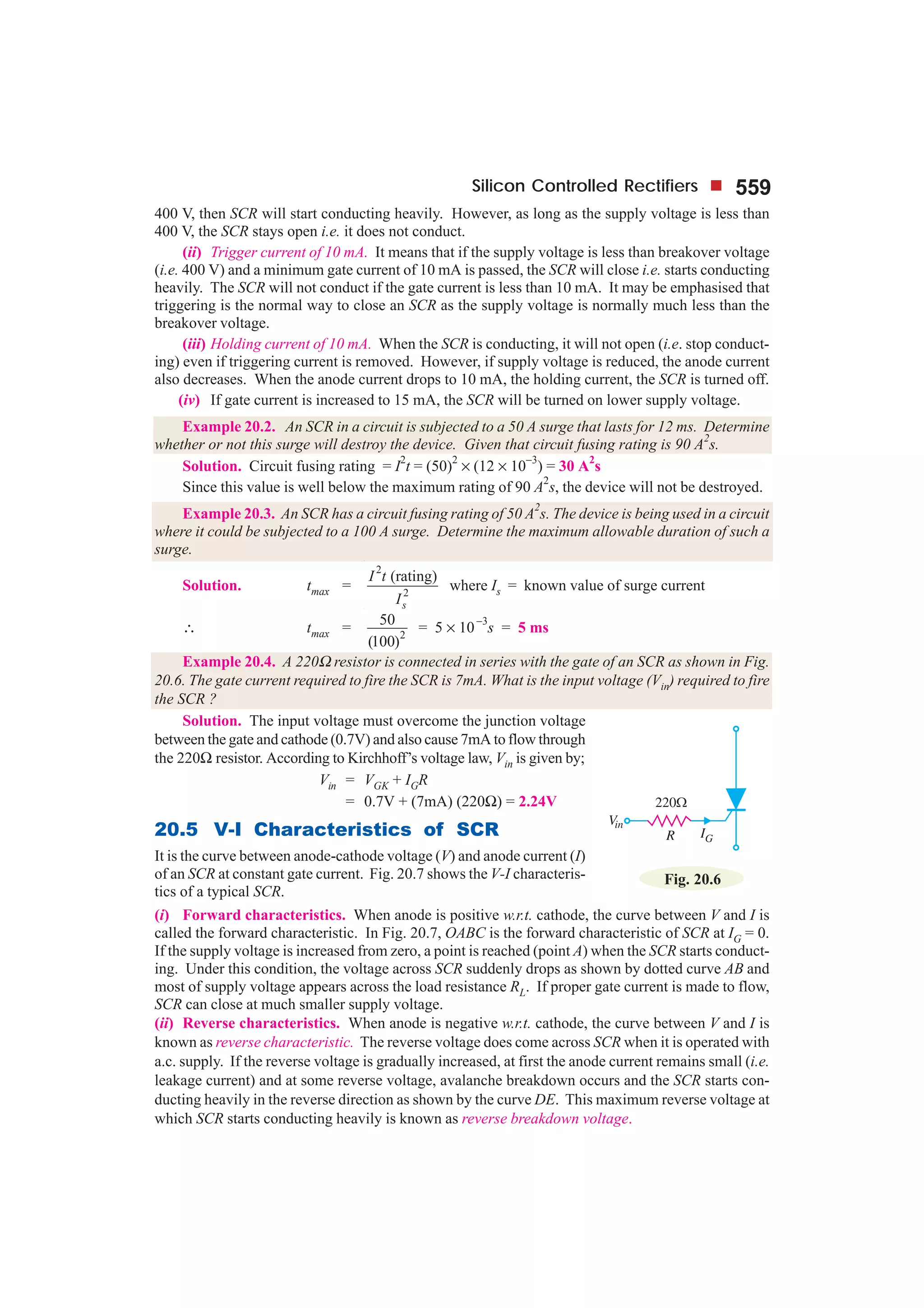 Silicon Controlled Rectifiers 559
400 V, then SCR will start conducting heavily. However, as long as the supply voltage is less than
400 V, the SCR stays open i.e. it does not conduct.
(ii) Trigger current of 10 mA. It means that if the supply voltage is less than breakover voltage
(i.e. 400 V) and a minimum gate current of 10 mA is passed, the SCR will close i.e. starts conducting
heavily. The SCR will not conduct if the gate current is less than 10 mA. It may be emphasised that
triggering is the normal way to close an SCR as the supply voltage is normally much less than the
breakover voltage.
(iii) Holding current of 10 mA. When the SCR is conducting, it will not open (i.e. stop conduct-
ing) even if triggering current is removed. However, if supply voltage is reduced, the anode current
also decreases. When the anode current drops to 10 mA, the holding current, the SCR is turned off.
(iv) If gate current is increased to 15 mA, the SCR will be turned on lower supply voltage.
Example 20.2. An SCR in a circuit is subjected to a 50 A surge that lasts for 12 ms. Determine
whether or not this surge will destroy the device. Given that circuit fusing rating is 90 A2
s.
Solution. Circuit fusing rating = I
2
t = (50)
2
× (12 × 10
−3
) = 30 A
2
s
Since this value is well below the maximum rating of 90 A
2
s, the device will not be destroyed.
Example 20.3. An SCR has a circuit fusing rating of 50 A
2
s. The device is being used in a circuit
where it could be subjected to a 100 A surge. Determine the maximum allowable duration of such a
surge.
Solution. tmax =
2
2
(rating)
s
I t
I
where Is = known value of surge current
∴ tmax = 2
50
(100)
= 5 × 10
−3
s = 5 ms
Example 20.4. A 220Ω resistor is connected in series with the gate of an SCR as shown in Fig.
20.6. The gate current required to fire the SCR is 7mA. What is the input voltage (Vin) required to fire
the SCR ?
Solution. The input voltage must overcome the junction voltage
between the gate and cathode (0.7V) and also cause 7mA to flow through
the 220Ω resistor. According to Kirchhoff’s voltage law, Vin is given by;
Vin = VGK + IGR
= 0.7V + (7mA) (220Ω) = 2.24V
20.5 V-I Characteristics of SCR
It is the curve between anode-cathode voltage (V) and anode current (I)
of an SCR at constant gate current. Fig. 20.7 shows the V-I characteris-
tics of a typical SCR.
(i) Forward characteristics. When anode is positive w.r.t. cathode, the curve between V and I is
called the forward characteristic. In Fig. 20.7, OABC is the forward characteristic of SCR at IG = 0.
If the supply voltage is increased from zero, a point is reached (point A) when the SCR starts conduct-
ing. Under this condition, the voltage across SCR suddenly drops as shown by dotted curve AB and
most of supply voltage appears across the load resistance RL. If proper gate current is made to flow,
SCR can close at much smaller supply voltage.
(ii) Reverse characteristics. When anode is negative w.r.t. cathode, the curve between V and I is
known as reverse characteristic. The reverse voltage does come across SCR when it is operated with
a.c. supply. If the reverse voltage is gradually increased, at first the anode current remains small (i.e.
leakage current) and at some reverse voltage, avalanche breakdown occurs and the SCR starts con-
ducting heavily in the reverse direction as shown by the curve DE. This maximum reverse voltage at
which SCR starts conducting heavily is known as reverse breakdown voltage.
Fig. 20.6
 