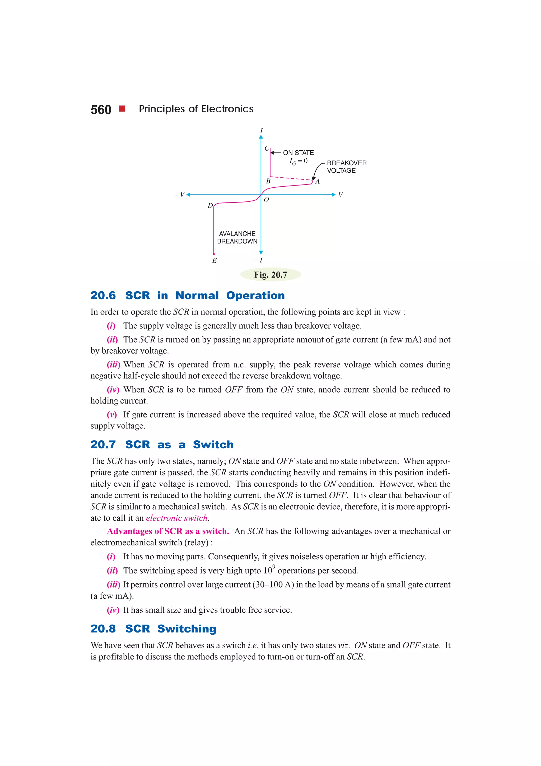 560 Principles of Electronics
Fig. 20.7
20.6 SCR in Normal Operation
In order to operate the SCR in normal operation, the following points are kept in view :
(i) The supply voltage is generally much less than breakover voltage.
(ii) The SCR is turned on by passing an appropriate amount of gate current (a few mA) and not
by breakover voltage.
(iii) When SCR is operated from a.c. supply, the peak reverse voltage which comes during
negative half-cycle should not exceed the reverse breakdown voltage.
(iv) When SCR is to be turned OFF from the ON state, anode current should be reduced to
holding current.
(v) If gate current is increased above the required value, the SCR will close at much reduced
supply voltage.
20.7 SCR as a Switch
The SCR has only two states, namely; ON state and OFF state and no state inbetween. When appro-
priate gate current is passed, the SCR starts conducting heavily and remains in this position indefi-
nitely even if gate voltage is removed. This corresponds to the ON condition. However, when the
anode current is reduced to the holding current, the SCR is turned OFF. It is clear that behaviour of
SCR is similar to a mechanical switch. As SCR is an electronic device, therefore, it is more appropri-
ate to call it an electronic switch.
Advantages of SCR as a switch. An SCR has the following advantages over a mechanical or
electromechanical switch (relay) :
(i) It has no moving parts. Consequently, it gives noiseless operation at high efficiency.
(ii) The switching speed is very high upto 10
9
operations per second.
(iii) It permits control over large current (30–100 A) in the load by means of a small gate current
(a few mA).
(iv) It has small size and gives trouble free service.
20.8 SCR Switching
We have seen that SCR behaves as a switch i.e. it has only two states viz. ON state and OFF state. It
is profitable to discuss the methods employed to turn-on or turn-off an SCR.
 