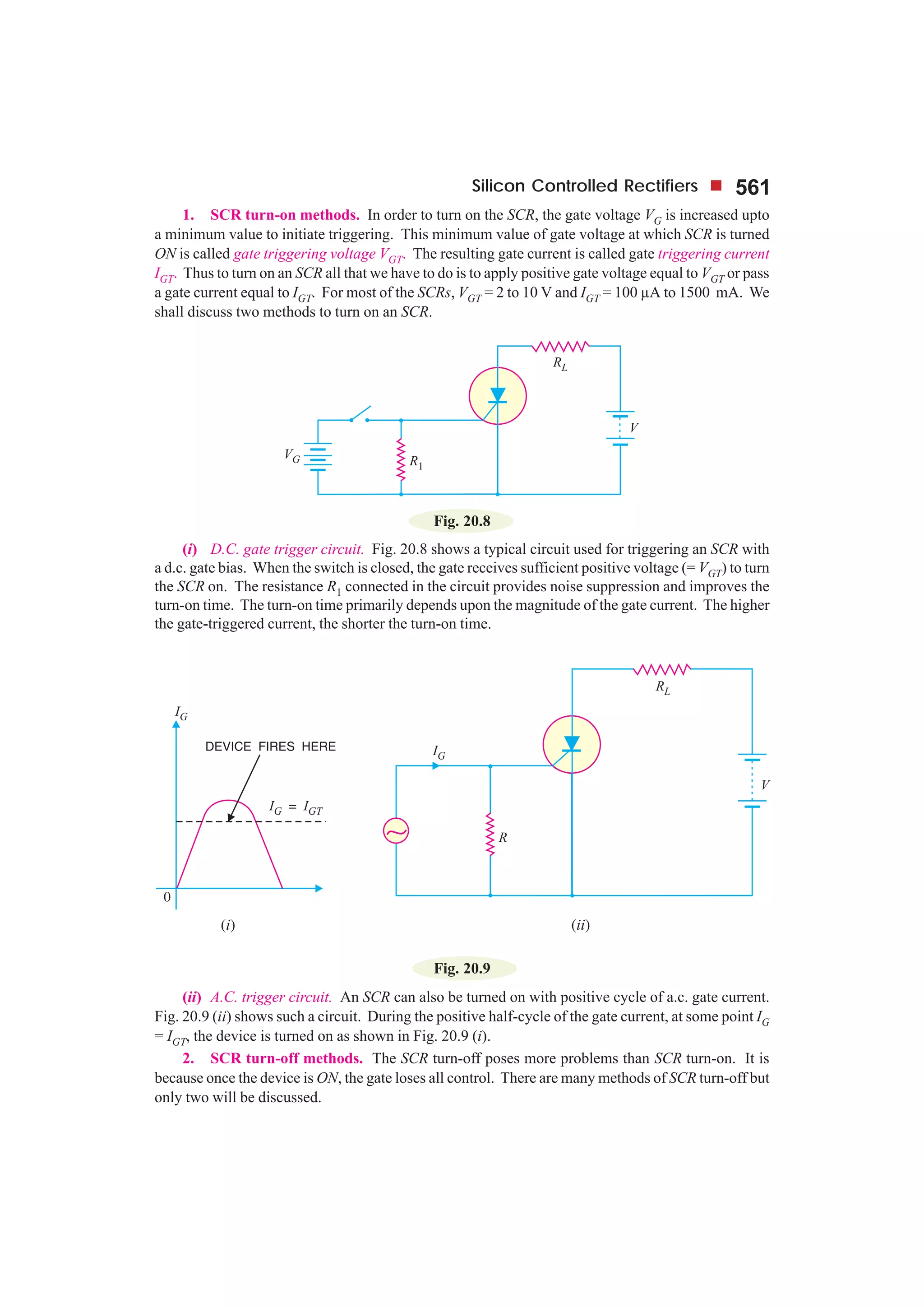 Silicon Controlled Rectifiers 561
1. SCR turn-on methods. In order to turn on the SCR, the gate voltage VG is increased upto
a minimum value to initiate triggering. This minimum value of gate voltage at which SCR is turned
ON is called gate triggering voltage VGT. The resulting gate current is called gate triggering current
IGT. Thus to turn on an SCR all that we have to do is to apply positive gate voltage equal to VGT or pass
a gate current equal to IGT. For most of the SCRs, VGT = 2 to 10 V and IGT = 100 µA to 1500 mA. We
shall discuss two methods to turn on an SCR.
Fig. 20.8
(i) D.C. gate trigger circuit. Fig. 20.8 shows a typical circuit used for triggering an SCR with
a d.c. gate bias. When the switch is closed, the gate receives sufficient positive voltage (= VGT) to turn
the SCR on. The resistance R1 connected in the circuit provides noise suppression and improves the
turn-on time. The turn-on time primarily depends upon the magnitude of the gate current. The higher
the gate-triggered current, the shorter the turn-on time.
Fig. 20.9
(ii) A.C. trigger circuit. An SCR can also be turned on with positive cycle of a.c. gate current.
Fig. 20.9 (ii) shows such a circuit. During the positive half-cycle of the gate current, at some point IG
= IGT, the device is turned on as shown in Fig. 20.9 (i).
2. SCR turn-off methods. The SCR turn-off poses more problems than SCR turn-on. It is
because once the device is ON, the gate loses all control. There are many methods of SCR turn-off but
only two will be discussed.
 