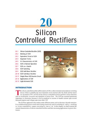 554 Principles of Electronics
T
he silicon controlled rectifier (abbreviated as SCR) is a three-terminal semiconductor switching
device which is probably the most important circuit element after the diode and the transis
tor. Invented in 1957, an SCR can be used as a controlled switch to perform various functions
such as rectification, inversion and regulation of power flow. The SCR has assumed paramount
importance in electronics because it can be produced in versions to handle currents upto several
thousand amperes and voltages upto more than 1 kV.
The SCR has appeared in the market under different names such as thyristor, thyrode transistor.
It is a unidirectional power switch and is being extensively used in switching d.c. and a.c., rectifying
a.c. to give controlled d.c. output, converting d.c. into a.c. etc. In this chapter, we shall examine the
various characteristics of silicon controlled rectifiers and their increasing applications in power elec-
tronics.
20.1 Silicon Controlled Rectifier (SCR)
20.2 Working of SCR
20.3 Equivalent Circuit of SCR
20.4 Important Terms
20.5 V-I Characteristics of SCR
20.6 SCR in Normal Operation
20.7 SCR as a Switch
20.8 SCR Switching
20.9 SCR Half-Wave Rectifier
20.10 SCR Full-Wave Rectifier
20.11 Single-Phase SCR Inverter Circuit
20.12 Applications of SCR
20.13 Light-Activated SCR
INTRODUCTION
Silicon
Controlled Rectifiers
20
 