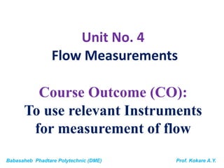 Babasaheb Phadtare Polytechnic (DME) Prof. Kokare A.Y.
Unit No. 4
Flow Measurements
Course Outcome (CO):
To use relevant Instruments
for measurement of flow
 