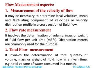 Babasaheb Phadtare Polytechnic (DME) Prof. Kokare A.Y.
Flow Measurement aspects:
1. Measurement of the velocity of flow
It may be necessary to determine local velocities, mean
and fluctuating component of velocities or velocity
distribution profile in a cross section of fluid flow.
2. Flow rate measurement
It involves the determination of volume, mass or weight
of fluid flow per unit time (m3/s). Obstruction meters
are commonly used for the purpose.
3. Total Flow measurement
It involves the determination of total quantity of
volume, mass or weight of fluid flow in a given time.
e.g. total volume of water consumed in a month.
 