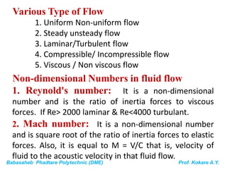 Babasaheb Phadtare Polytechnic (DME) Prof. Kokare A.Y.
Various Type of Flow
1. Uniform Non-uniform flow
2. Steady unsteady flow
3. Laminar/Turbulent flow
4. Compressible/ Incompressible flow
5. Viscous / Non viscous flow
Non-dimensional Numbers in fluid flow
1. Reynold's number: It is a non-dimensional
number and is the ratio of inertia forces to viscous
forces. If Re> 2000 laminar & Re<4000 turbulant.
2. Mach number: It is a non-dimensional number
and is square root of the ratio of inertia forces to elastic
forces. Also, it is equal to M = V/C that is, velocity of
fluid to the acoustic velocity in that fluid flow.
 