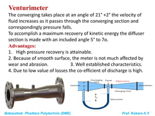 Babasaheb Phadtare Polytechnic (DME) Prof. Kokare A.Y.
Venturimeter
The converging takes place at an angle of 21° +2° the velocity of
fluid increases as it passes through the converging section and
correspondingly pressure falls.
To accomplish a maximum recovery of kinetic energy the diffuser
section is made with an included angle 5° to 7o.
Advantages:
1. High pressure recovery is attainable.
2. Because of smooth surface, the meter is not much affected by
wear and abrasion. 3. Well established characteristics.
4. Due to low value of losses the co-efficient of discharge is high.
 