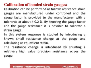 Calibration of bonded strain gauges:
Calibration can be performed as follows resistance strain
gauges are manufactured under controlled and the
gauge factor is provided to the manufacturer with a
tolerance at about # 0.2 %. By knowing the gauge factor
and the gauge resistance it is possible to calibrate a
strain gauge.
In this system response is studied by introducing a
known small resistance change at the gauge and
calculating as equivalent strain.
The resistance change is introduced by shunting a
relatively high value precision resistance across the
gauge.
 