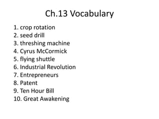 Ch.13 Vocabulary
1. crop rotation
2. seed drill
3. threshing machine
4. Cyrus McCormick
5. flying shuttle
6. Industrial Revolution
7. Entrepreneurs
8. Patent
9. Ten Hour Bill
10. Great Awakening
 
