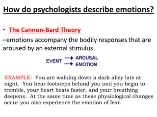 How do psychologists describe emotions?
• The Cannon-Bard Theory
–emotions accompany the bodily responses that are
aroused by an external stimulus
EXAMPLE: You are walking down a dark alley late at
night. You hear footsteps behind you and you begin to
tremble, your heart beats faster, and your breathing
deepens. At the same time as these physiological changes
occur you also experience the emotion of fear.
 