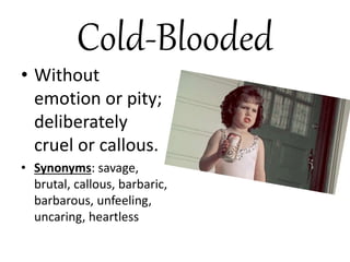 Cold-Blooded
• Without
emotion or pity;
deliberately
cruel or callous.
• Synonyms: savage,
brutal, callous, barbaric,
barbarous, unfeeling,
uncaring, heartless
 
