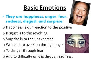 Basic Emotions
• They are happiness, anger, fear,
sadness, disgust, and surprise.
o Happiness is our reaction to the positive
o Disgust is to the revolting
o Surprise is to the unexpected
o We react to aversion through anger
o To danger through fear
o And to difficulty or loss through sadness.
 