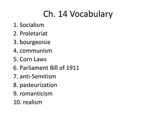 Ch. 14 Vocabulary
1. Socialism
2. Proletariat
3. bourgeoisie
4. communism
5. Corn Laws
6. Parliament Bill of 1911
7. anti-Semitism
8. pasteurization
9. romanticism
10. realism
 