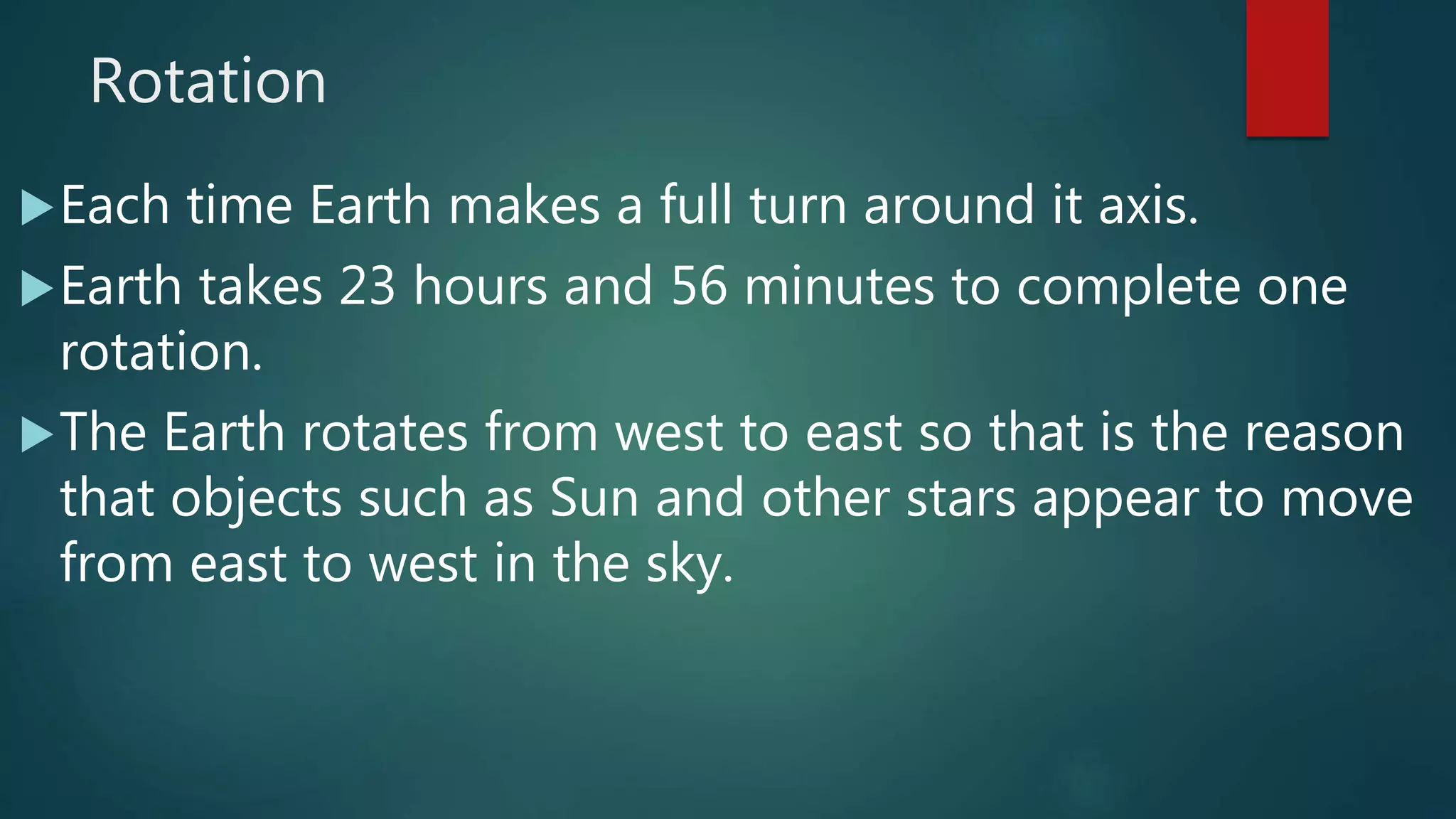 Rotation
Each time Earth makes a full turn around it axis.
Earth takes 23 hours and 56 minutes to complete one
rotation.
The Earth rotates from west to east so that is the reason
that objects such as Sun and other stars appear to move
from east to west in the sky.
 