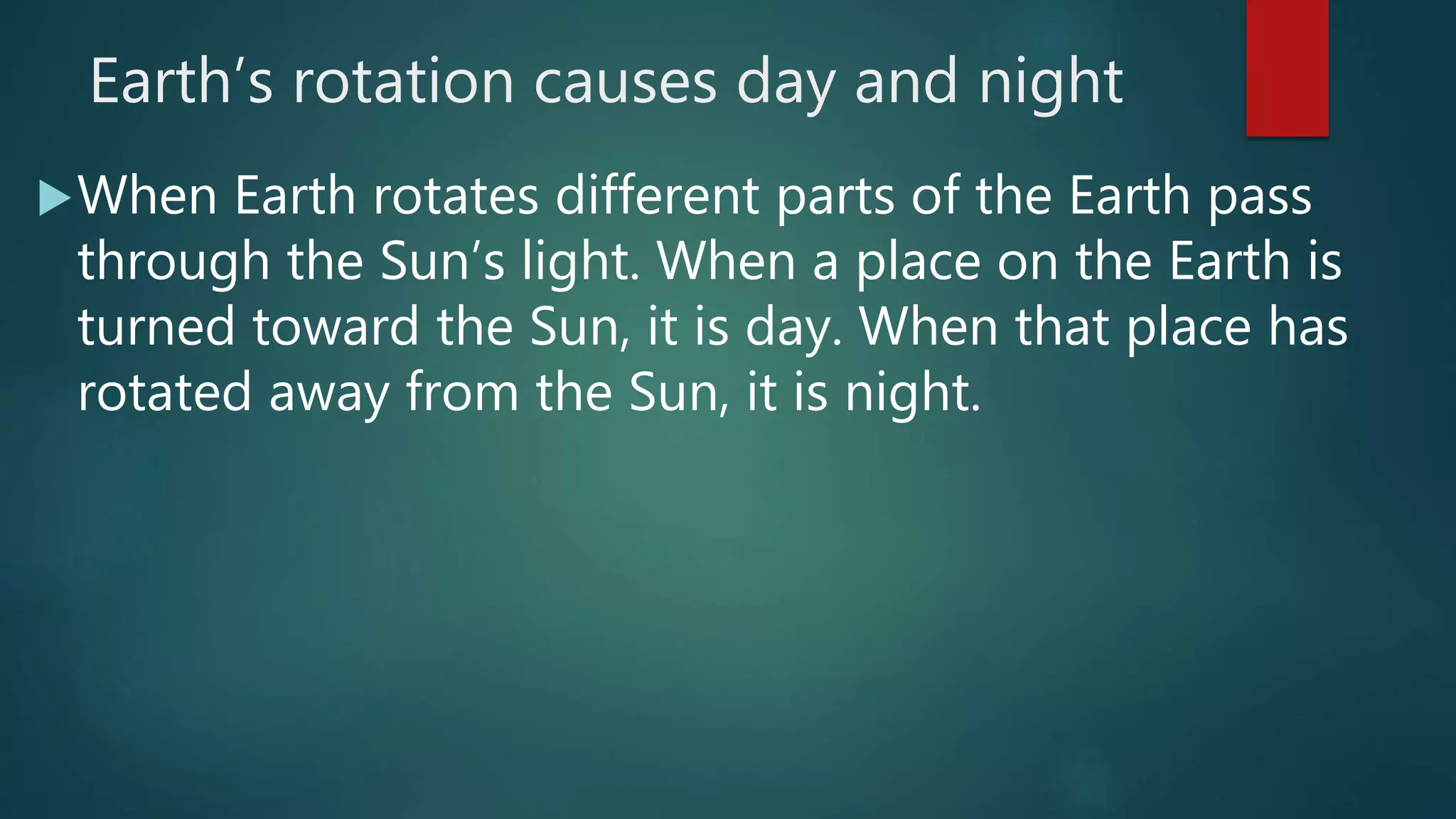 Earth’s rotation causes day and night
When Earth rotates different parts of the Earth pass
through the Sun’s light. When a place on the Earth is
turned toward the Sun, it is day. When that place has
rotated away from the Sun, it is night.
 