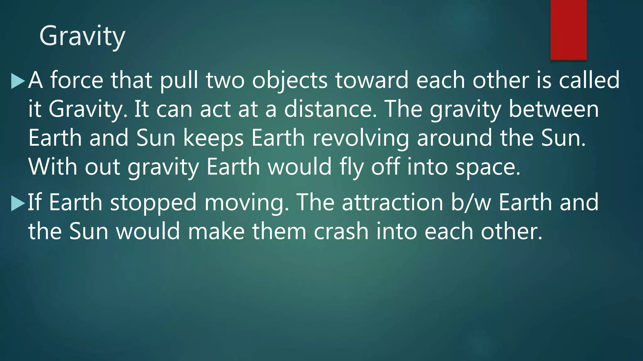 Gravity
A force that pull two objects toward each other is called
it Gravity. It can act at a distance. The gravity between
Earth and Sun keeps Earth revolving around the Sun.
With out gravity Earth would fly off into space.
If Earth stopped moving. The attraction b/w Earth and
the Sun would make them crash into each other.
 