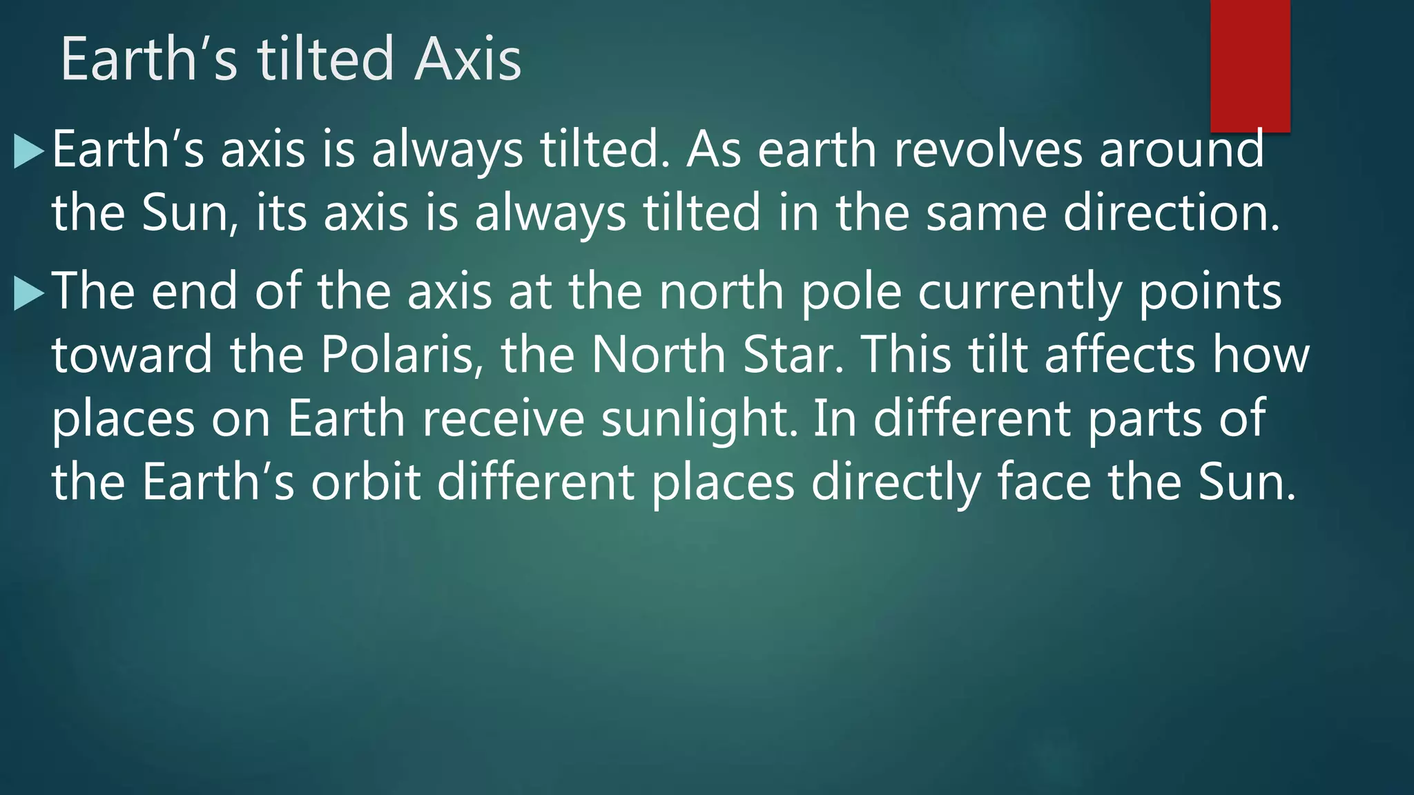 Earth’s tilted Axis
Earth’s axis is always tilted. As earth revolves around
the Sun, its axis is always tilted in the same direction.
The end of the axis at the north pole currently points
toward the Polaris, the North Star. This tilt affects how
places on Earth receive sunlight. In different parts of
the Earth’s orbit different places directly face the Sun.
 