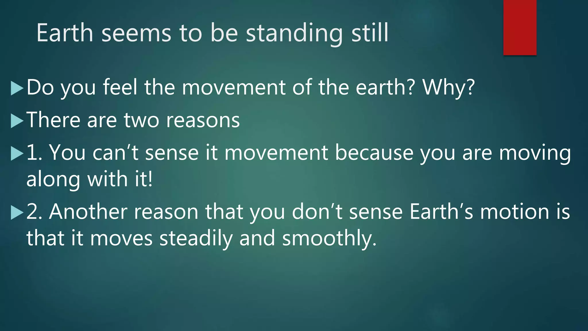 Earth seems to be standing still
Do you feel the movement of the earth? Why?
There are two reasons
1. You can’t sense it movement because you are moving
along with it!
2. Another reason that you don’t sense Earth’s motion is
that it moves steadily and smoothly.
 