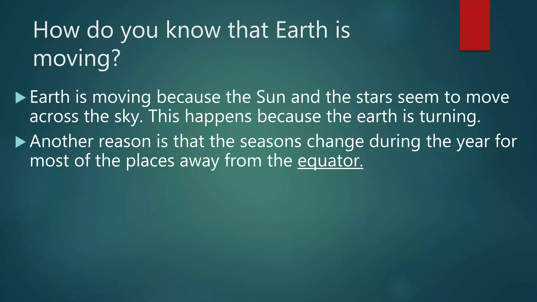 How do you know that Earth is
moving?
 Earth is moving because the Sun and the stars seem to move
across the sky. This happens because the earth is turning.
 Another reason is that the seasons change during the year for
most of the places away from the equator.
 