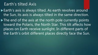 Earth’s tilted Axis
Earth’s axis is always tilted. As earth revolves around
the Sun, its axis is always tilted in the same direction.
The end of the axis at the north pole currently points
toward the Polaris, the North Star. This tilt affects how
places on Earth receive sunlight. In different parts of
the Earth’s orbit different places directly face the Sun.
 