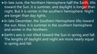 In late June, the Northern Hemisphere half the Earth, tilts
toward the Sun. it is summer, and daylight is longer than
night. But it is winter in the southern hemisphere. Night
are longer than day lights.
In late December, the Southern Hemisphere tilts toward
the sun. Now, it is summer in the southern hemisphere
and winter in the Northern.
Earth’s axis is not tilted toward the Sun in spring and fall.
The lengths of daylight and night are more nearly equal
in spring and fall.
 