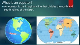 What is an equator?
 An equator is the imaginary line that divides the north and
south halves of the Earth.
 