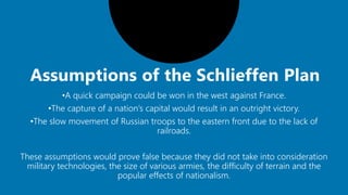 •A quick campaign could be won in the west against France.
•The capture of a nation’s capital would result in an outright victory.
•The slow movement of Russian troops to the eastern front due to the lack of
railroads.
These assumptions would prove false because they did not take into consideration
military technologies, the size of various armies, the difficulty of terrain and the
popular effects of nationalism.
 