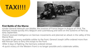 •Under General Helmuth von Moltke, the invasion of France began in August of 1914. The
Germans moved quickly thru Belgium and Luxembourg and were on the outskirts of Paris by
early September.
•French received intelligence on German movements and planned an attack in the valley of the
Marne River.
•In order to get every available soldier to the front, General Joseph Joffre ordered more than
600 Parisian taxis to ferry the troops to the front.
•After 4 days of fighting, the Germans ordered retreat.
•A quick victory on the Western Front is no longer possible and a stalemate settles.
 