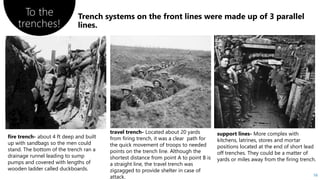 To the
trenches!
16
fire trench- about 4 ft deep and built
up with sandbags so the men could
stand. The bottom of the trench ran a
drainage runnel leading to sump
pumps and covered with lengths of
wooden ladder called duckboards.
travel trench- Located about 20 yards
from firing trench, it was a clear path for
the quick movement of troops to needed
points on the trench line. Although the
shortest distance from point A to point B is
a straight line, the travel trench was
zigzagged to provide shelter in case of
attack.
support lines- More complex with
kitchens, latrines, stores and mortar
positions located at the end of short lead
off trenches. They could be a matter of
yards or miles away from the firing trench.
 