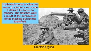 It allowed armies to wipe out
waves of attackers and made
it difficult for forces to
advance. The trenches were
a result of the introduction
of the machine gun on the
battlefield.
 