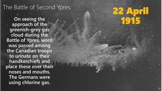 22
22 April
1915On seeing the
approach of the
greenish-grey gas
cloud during the
Battle of Ypres, word
was passed among
the Canadian troops
to urinate on their
handkerchiefs and
place these over their
noses and mouths.
The Germans were
using chlorine gas.
The Battle of Second Ypres
 